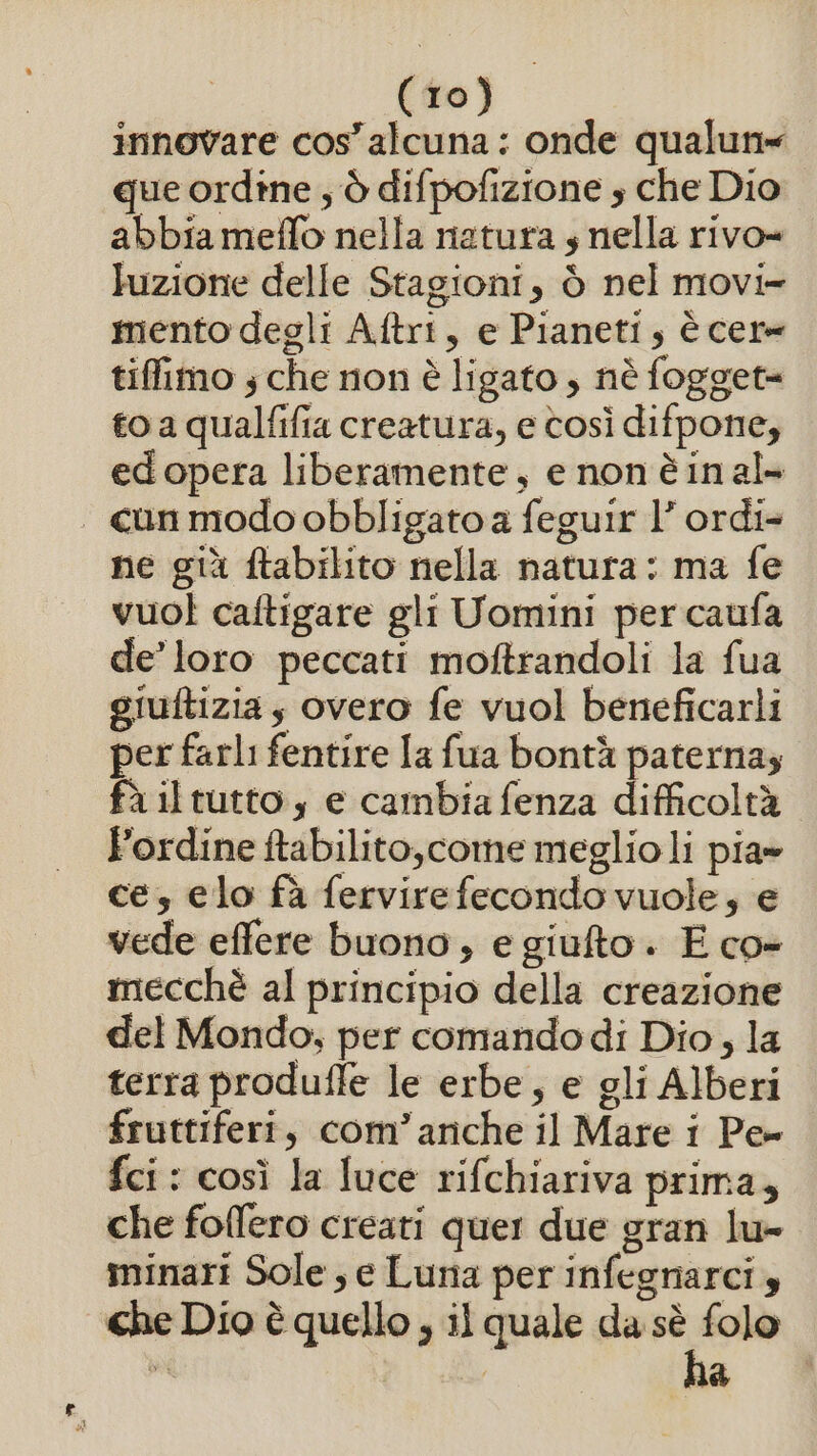 innovare iena onde qualun= que ordine , è difpofizione s che Dio abbia meffo nella natura s nella rivo= luzione delle Stagioni, è nel movi- mento degli Aftri, e Pianeti, è cere tiffimo s che non è ligato , nè fogget= to a qualfifia creatura, e così difpone, edopera liberamente, e non è in al . canmodoobbligatoa feguir l’ ordi- ne già ftabilito nella natura: ma fe vuol caftigare gli Uomini per caufa de’ loro peccati moftrandoli la fua giuftizia s overo fe vuol beneficarli per farli fentire la fua bontà paterna fà il tutto, e cambia fenza difficoltà Fordine ftabilito,come meglioli pia» ce, elo fà fervirefecondo vuole, e vede effere buono, e giufto. E co- mecchè al principio della creazione del Mondo; per comandodi Dio, la terra produffe le erbe, e gli Alberi fruttiferi, com’arche il Mare i Pe fci : così la luce rifchiariva prima, che foffero creati quer due gran lu- minari Sole, e Luna per infegnarci 4 che Dio è quello ; il quale da ta È I &gt;