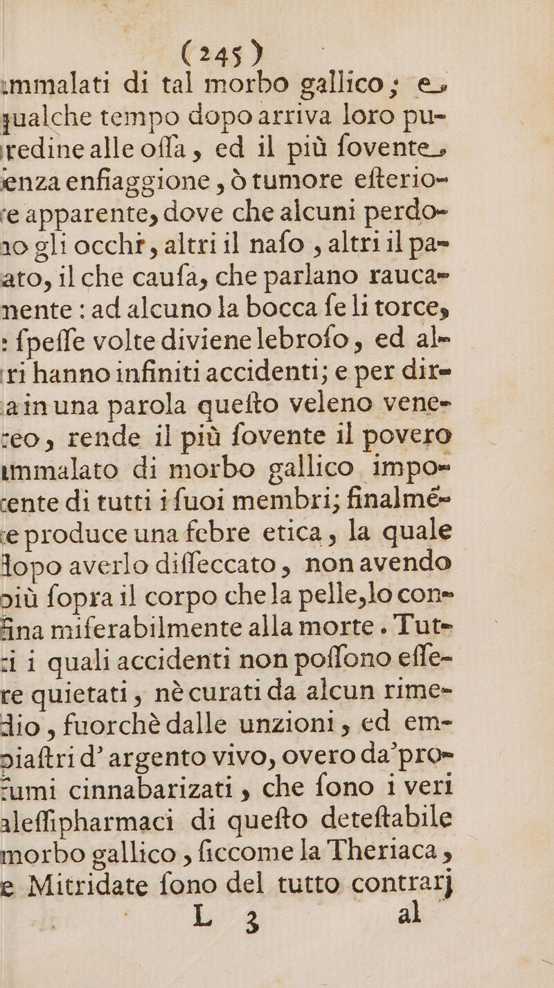 immalati di tal morbo gallico ; e, qualche tempo dopo arriva loro pu- redine alle offa , ed il più fovente, enza enfiaggione, òtumore efterio» re apparente, dove che alcuni perdo» 10 gli occht, altri il nafo , altri il pa» ato, il che caufa, che parlano rauca» nente: ad alcuno la bocca fe li torce, : fpeffe volte diviene lebrofo, ed al» ri hanno infiniti accidenti; e per dir= iainuna parola quefto veleno vene» ‘eo, rende il più fovente il povero immalato di morbo gallico impo» ‘ente di tutti ifuoi membri; finalmé= ‘e produce una febre etica, la quale lopo averlo diffeccato, non avendo più fopra il corpo chela pelle,lo con» Sna miferabilmente alla morte . Tut= ci i quali accidenti non poffono efle- re quietati , nè curati da alcun rime» dio, fuorchè dalle unzioni, ed em- niaftrid’ argento vivo, overo da’pro» “umi cinnabarizati , che fono 1 veri aleffipharmaci di quefto deteftabile morbo gallico ; ficcome la Theriaca , e Mitridate fono del tutto contrat] 4 al