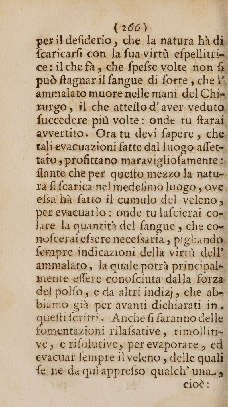 per il defiderio, che la natura hà di, fcaricarfì con la fua.virtù efpellitrim ce: ilche fà, che fpefse volte non fi può ftagnaril fangue di forte ; che È, ammalato muore nelle mani del Chim rurgo, il che attefto d’aver veduto. fuccedere più volte: onde tu ftarai, avvertito. Ora tu devi fapere , che talievacuazioni fatte dal luogo atfet= tato profittano maravigliofamente :. ftante che per quefto mezzo la natu». ra fifcarica nel medefimo luogo y.ove. efsa hà fatto il cumulo del veleno »; per evacuarlo : onde tu lafcierai co» lare la quantità del fangue ; che co» nofceraiefsere necefsaria , pigliando, fempre indicazioni della virtù dell’ ammalato , la quale potrà principale. mente effere conofciuta dalla forza del polfo. e da altri indizj, che ab» biamo già per avanti dichiarati inu quefti feritti.. Anche fi faranno delle fomentazioni rilafsative, rimolliti» ves e rifolutive, per evaporare, ed evacuat fempre ilveleno , delle quali fe ne da quì apprefso qualch’ unasa cioè: