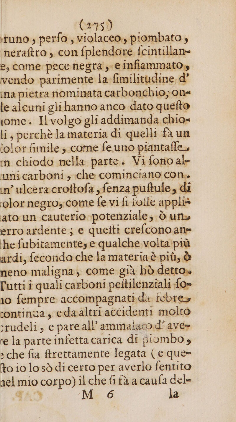 :tuno ; perfo , violaceo, piombato 4 ‘neraftro , con fplendore fcintillan= e, come pece negra , e infiammato,» vendo parimente la fimilitudine, d° ina pietra nominata carbonchio; on= le alcuni glihanno anco dato quetto rome. Il volgo gli addimanda chio» li, perchè la materia di quelli fa un ‘olor fimile 3 come fe uno piantaffe, in chiodo nella parte. Vi fono ale ‘uni carboni » che cominciano con, in’ ulcera croftofa yfenza puftule, di color negroycome fe vi fi ioile appli* ato un cauterio potenziale; ò uno erro ardente; e quetti crefconoan= ‘he fubitamentey e qualche volta:più ardi, fecondo che la materia è più, è neno maligna, come già hò detto» lutti i quali carboni peftilenziali fo» 10 fempre accompagnati da febrey continua, edaaltri accidenti molto :rudeli, e pare all’ammaiaro.d’ ave» ‘e la parte infetta carica di piombo » » che fia ftrettamente legata ( e que» to io losòddi certo per averlo fentito nel mio corpo) il che fi fà a caufa del- qAD M 6 la