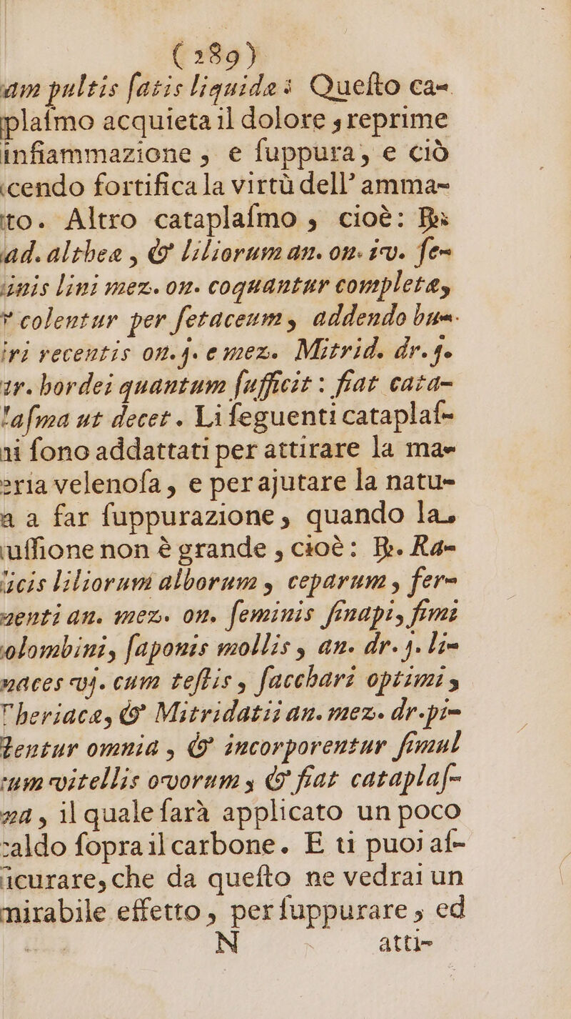 am pultis fatis liquide: Quelto ca iplafmo acquieta il dolore s reprime infiammazione; e fuppura, e ciò «cendo fortifica la virtù dell’ amma- to. Altro cataplafmo ; cioè: Bi ad.althea, &amp; lilioruman. on. iv. fer iimis lini mez. on. coquantur complete, vcolentur per fetaceum, addendo bum. ivi recentis on.j.emez. Mitrid. dr.ge ar. bordei quantum fufficit : fiat cata- 'afma ut decet. Li feguenti cataplaf= ni fono addattati per attirare la ma» ria velenofa, e per ajutare la natu» a a far fuppurazione , quando la, ruffione non è grande , cioè: Br. X4- ‘icis lilioruni alborum s ceparum, fer= menti an. mex. on. feminis finapi, fmi olombini, faponis molliss an. dr. j. lim maces vj. cam teftiss facchari optimis heriaca, &amp; Mitridatis an. mez. dr.pi= Bentur omnia , © incorporentur fimul ‘um vitellis ovorums &amp; fiat cataplaf= 24, il quale farà applicato un poco saldo foprailcarbone. E ti puoi af- curare, che da quefto ne vedrai un mirabile effetto, perfuppurare, ed i N atte