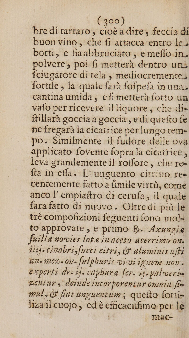 bre di tartaro, cioè a dire, feccia di buon vino, che fi attacca entro le, botti, e fia abbruciato , e meffo.in, polvere, poi fi metterà dentro uni fciugatore di tela , mediocremente, fottile , la quale farà fofpefa inuna. cantina umida, efimetterà fotto un vafo per ricevere illiquore, che di- itillarà goccia a goccia , e di quetto fe ne fregarà la cicatrice perlungo tem- po. Similmente il fudore delle ova applicato fovente fopra la cicatrice, leva grandemente il roffore, che re= fta in effa. L' unguento citrino re- centemente fatto a fimile virtù, come anco 1’ empiaftro di cerufa, il quale fara fatto di nuovo. Oltredi più le trè compofizioni feguenti fono mol to approvate, e primo B. Arzzsie fuilla novies lote in aceto acerrizzo om. siiq. cinabrisfucci eitri, &amp; aluminis uffi un. mez. on. fulphuris vivi ipnem non experti dr: 15. capbura fer. ij. pulveria venturs deinde incorporentur omnia fim mal, © fiat unguertum; quetto forti- lizailcuojo, edèefficaciffimo per le i mace