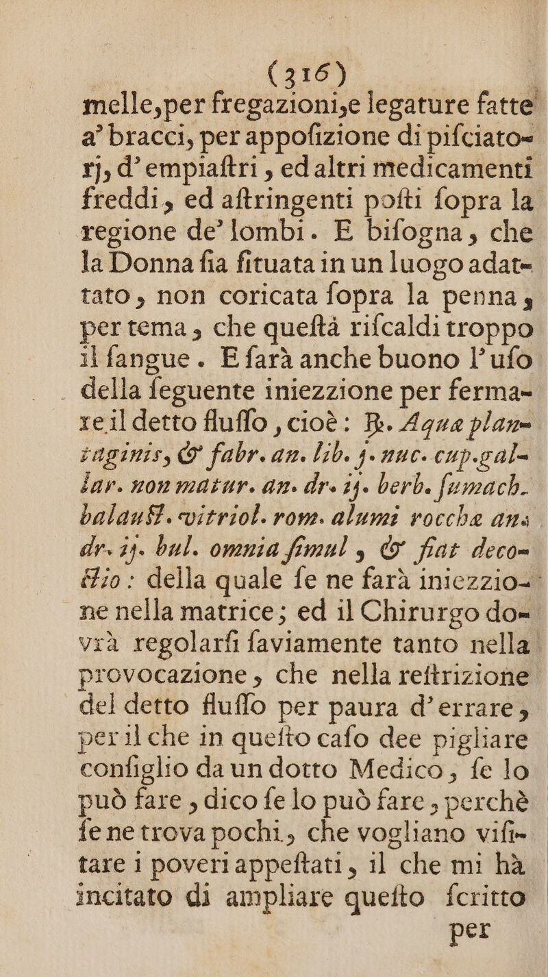 melle,per fregazioni,e legature fatte a’ bracci, per appofizione di pifciato= r]j,d’empiaftri, ed altri medicamenti regione de’ lombi. E bifogna, che la Donnafia fituata in un luogo adat= tato, non coricata fopra la penna, per tema, che queftà rifcaldi troppo il fangue . E farà anche buono l’ ufo . della feguente iniezzione per ferma» re.il detto fluffo , cioè: Ri. Agna plan raginiss © fabr. an. lib. 4. nuc. cup.gal= lar. non matur. an. dr. 15. berb. fumach. balauSf. vitriol. rome. alumi rocche ans dr. ii. bal. omnia fimul , &amp; fiat deco= ne nella matrice; ed il Chirurgo do» provocazione » che nella reftrizione del detto fluffo per paura d’errare, tare i poveri appeftati, il che mi hà incitato di ampliare quefto fcritto per | | |