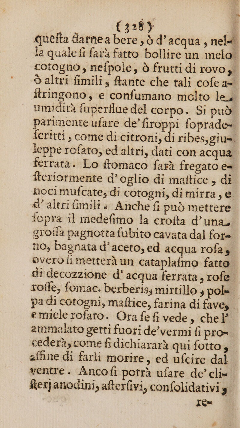 quefta darne a bere d d’acqua, nel. la quale fi farà fatto bollire un melo. cotogno, nefpole, ò frutti di rovo, ò altri fimili y fante che tali cofe a- itringono; e confumano molto le, umidità fuperflue del corpo. Si può parimente ufare de’ firoppi foprade- fcritti ; come di citroni, di ribes,giu=. leppe rofato, ed altri, dati con acqua ferrata. Lo ftomaco farà fregato e= iteriormente d’ oglio di maftice , di nocì mufcate, di cotogni, di mirra, e d’ altri fimili + Anche fi può mettere fopra il medefimo la crofta d’una, groila pagnotta fubito cavata dal for= no, bagnata d’aceto, ed acqua rofa 4 overo fi metterà un cataplafmo fatto di decozzione d’ acqua ferrata, rofe rofle, fomac. berberiss mirtillo 3 pol» pa di cotogni, maftice, farina di fave, emiele rofato. Ora fe fi vede, chel ammelato getti fuori de’vermi fi pro» cederà, come fidichiararà qui fotto 4 affine di farli morire, ed ufcire dal ventre. Ancofi potrà ufare de’ cli» Rerjanodini, afterfivi, confolidativi g Ten