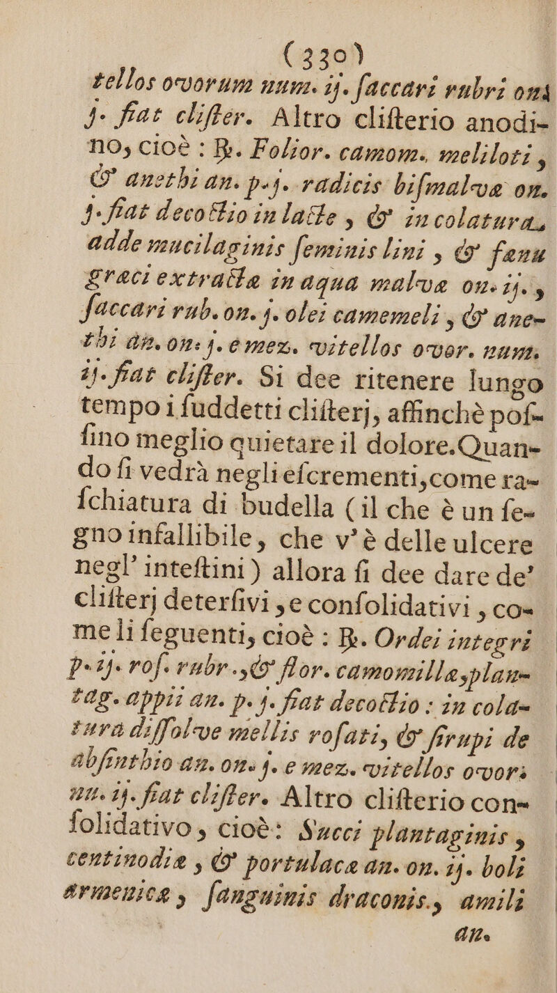 tellos ovorune num. ij. faccari rubri oma J. fat cliffter. Altro clifterio anodi= no, cioè : Bi. Folior. camom. meliloti 3 O anethi an. pij. radicis bifmalva ox. fiat decotioinlatte &amp; incolatura, adde mucilaginis feminis lini, &amp; fanu gracrextratte inagua malva on. î4.3 faccari rub. on. suole! camemeli,; &amp; ane- bi dinon:j.emez. vitellos vor. nu is. fiat cliffter. Si dee ritenere lungo tempo i fuddetti cliîterj, affinchè pof= fchiatura di budella (il che è un fe gno infallibile, che v’è delle ulcere negl’inteftini) allora fi dee dare de clifter] deterfivi,e confolidativi , Co» pi rof. rabr..@ flor. camonillasplan= tag.appit an. p.j. fiat decoftio : în cola» tara diffolve mellis vofati, &amp; frupi de abfenthio an. om. f.emez vitellos ovori nu. i). fiat cliffer. Altro clifterio cone folidativo, cioè: Sweci plantaginis centinodia , © portulace an. on. 24» boli armena, fanzuinis draconis., amili Alle