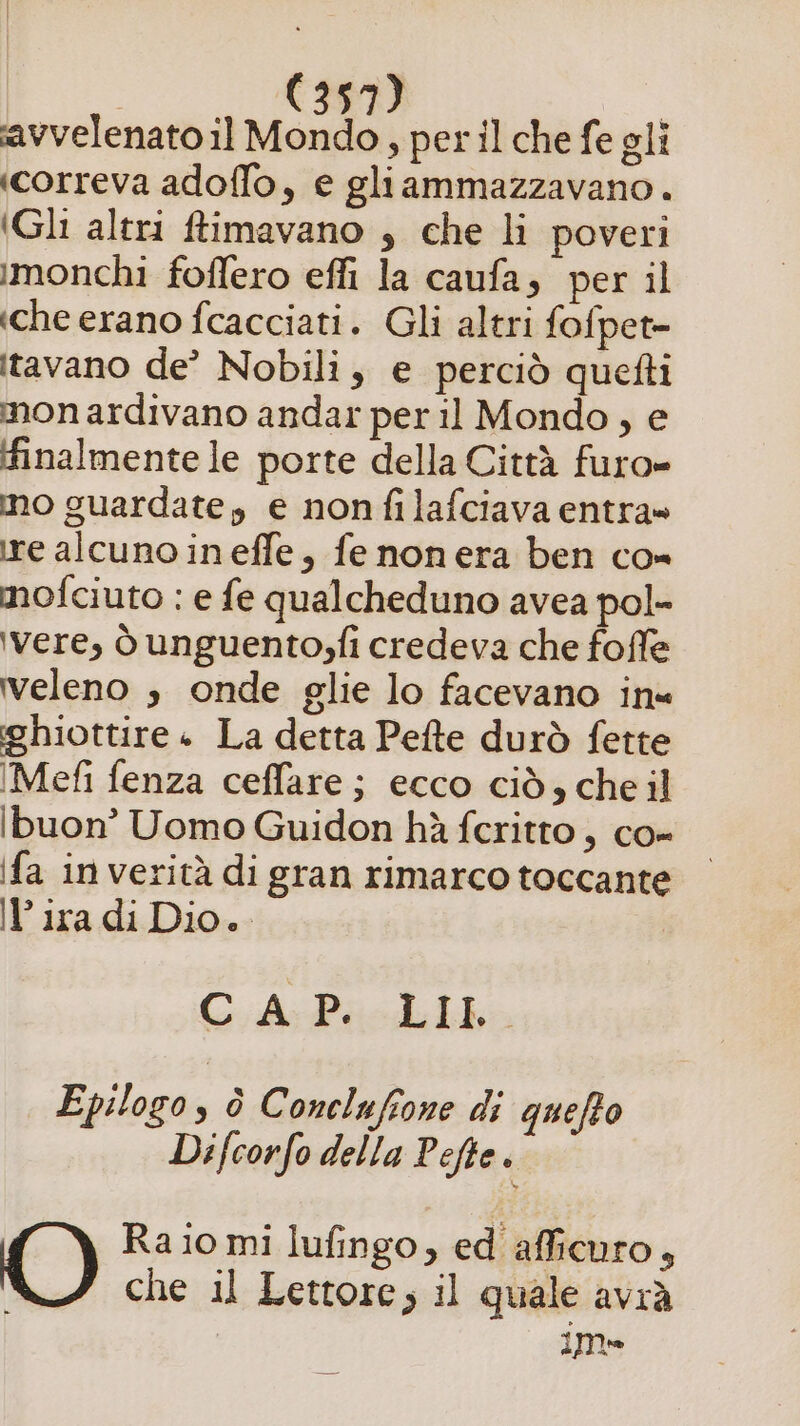 avvelenato il Mondo, per il che fe gli «correva adoffo, e gliammazzavano. (Gli altri ffimavano , che li poveri imonchi foflero effi la caufa, per il «che erano fcacciati. Gli altri fofpet- itavano de’ Nobili, e perciò quefti mon ardivano andar per il Mondo, e finalmente le porte della Città furo= mo guardate, e nonfilafciava entra» ire alcuno ineffe, fenonera ben co» mofciuto : e fe qualcheduno avea pol- ‘vere, ò unguento;fi credeva che foffe veleno s onde glie lo facevano in« ghiottire + La detta Pefte durò fette IMefi fenza ceffare; ecco ciò, cheil ibuon’ Uomo Guidon hà fcritto, co- fa in verità di gran rimarco toccante lira di Dio. ChiPacdiio Epilogo, è Conelufione di quefto Difcorfo della Pefte . ‘@, Ra io mi lufingo, ed afficuro, | che il Lettore, il quale avrà imme