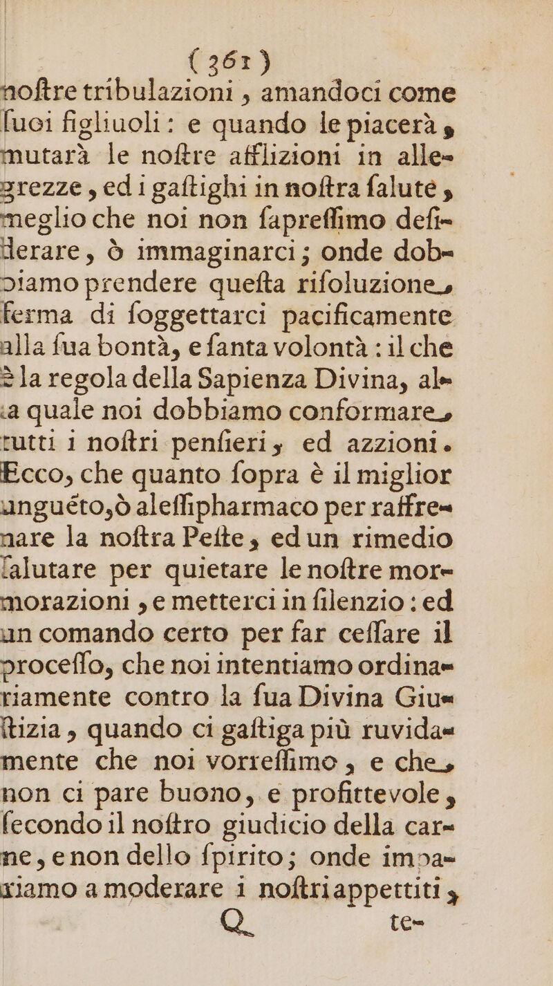 noftre tribulazioni , amandoci come fuci figliuoli: e quando le piacerà s mutarà le noftre afflizioni in alle» 3rezze, edigaftighi in noftra falute;, meglio che noi non fapreffimo defi= Herare, ò immaginarci; onde dob-= diamo prendere quefta rifoluzione, ferma di foggettarci pacificamente alla fua bontà, e fanta volontà : il che è la regola della Sapienza Divina, al «a quale noi dobbiamo conformare, tutti i noftri penfieriy ed azzioni. Ecco, che quanto fopra è il miglior unguéto,ò aleffipharmaco per raffre= mare la noftra Pelte, edun rimedio l[alutare per quietare le noftre more morazioni , e metterci in filenzio : ed un comando certo per far ceffare il proceffo, che noi intentiamo ordina= riamente contro la fua Divina Giu= (tizia , quando ci gaftiga più ruvida« mente che noi vorreflimo , e che, non ci pare buono, e profittevole, fecondo il noftro giudicio della car= ne, enon dello fpirito; onde impa» xiamo a moderare i noftriappettiti y | TC