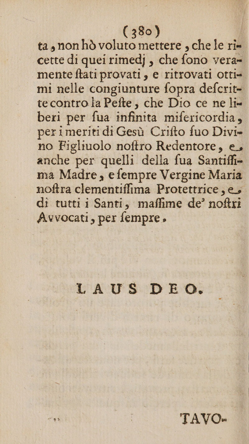 ta, non hò voluto mettere , che le ri= cette di quei rimedj , che fono vera» mente ftati provati , e ritrovati otti» mi nelle congiunture fopra defcrit- tecontro ta Pefte, che Dio ce ne li beri per fua infinita mifericordia, perimeriti di Gesù Crifto fuo Divi» no Figliuolo noftro Redentore, e, anche per quelli della fua Santiffi= ma Madre, efempre Vergine Maria noftra clementiffima Protettrice, ey di tutti i Santi, maffime de’ noftri Avvocati, per fempre » LAUS DEO. n (E AlioO