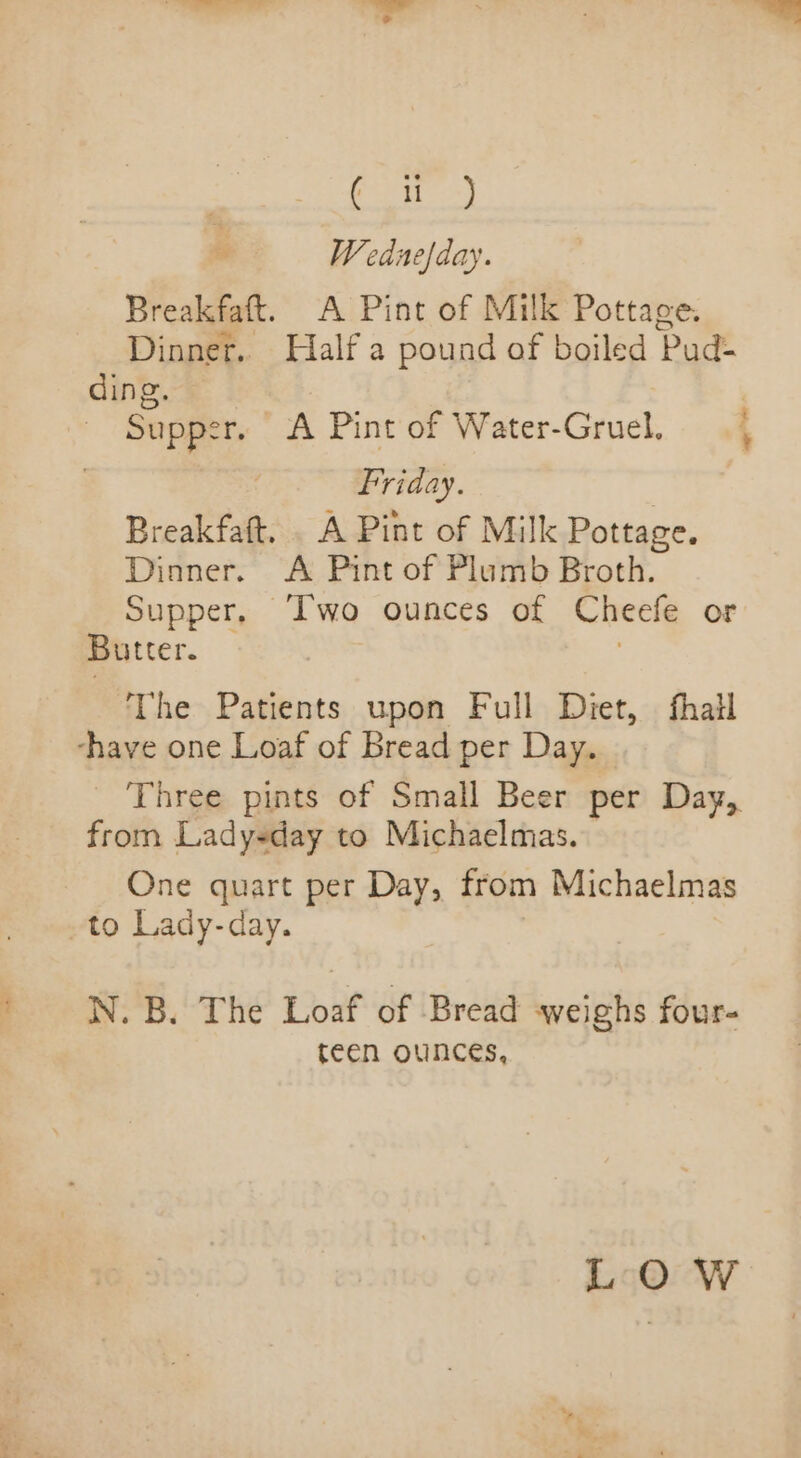 7 ‘a ee Fo Weduefday. Breakfaft. A Pint of Milk Pottage. Dinner. Half a pound of boiled Pud- ding. 3 Supper, A Pint of Water-Gruel. 4 Friday. , Breakfaft, . A Pint of Milk Pottage. Dinner. A Pint of Plumb Broth. Supper, ‘Two ounces of Cheefe or Butter. | | The Patients upon Full Diet, fhail ‘-have one Loaf of Bread per Day. _ Three pints of Small Beer per Day, from Lady-day to Michaelmas. One quart per Day, from Michaelmas -to Lady-day. N. B. The Loaf of Bread weighs four- teen ounces, LOW