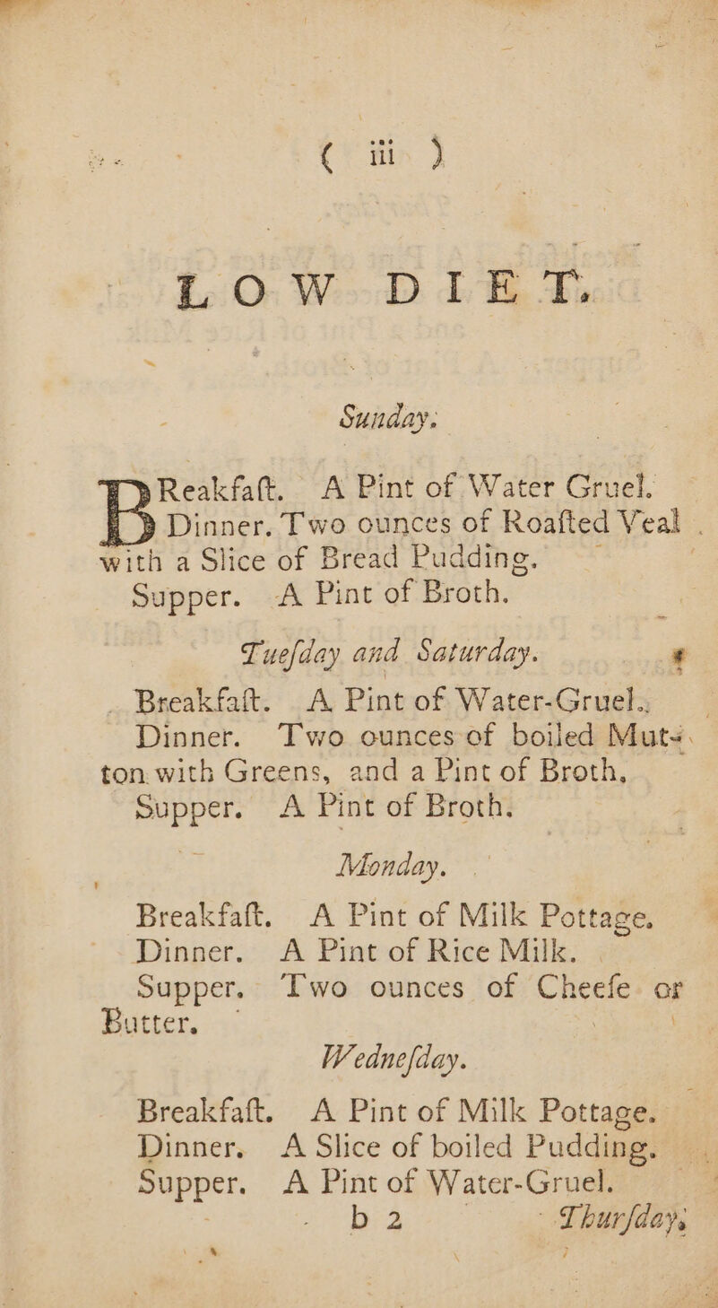 ( ay 1.0: WD iB tf. Sunday. Reakfaftt. A Pint of Water Gruel. Dinner. Two ounces of Roafted Veal . with a Slice of Bread Pudding. , Supper. A Pint of Broth. Tuefday and Saturday. ' _ Breakfaft. A Pint of Water-Gruel. Dinner. ‘Two ounces of boiled Muts. ton with Greens, and a Pint of Broth, Supper. A Pint of Broth. Monday. Breakfaft. A Pint of Milk Pottage. Dinner. A Pint of Rice Milk. Supper. Two ounces of Cheefe or Butter. — | Wednefday. Breakfaft. A Pint of Milk Pottage. Dinner. A Slice of boiled Pudding. Supper. A Pint of Water-Gruel. ; b 2 ae burfdays ‘ ‘