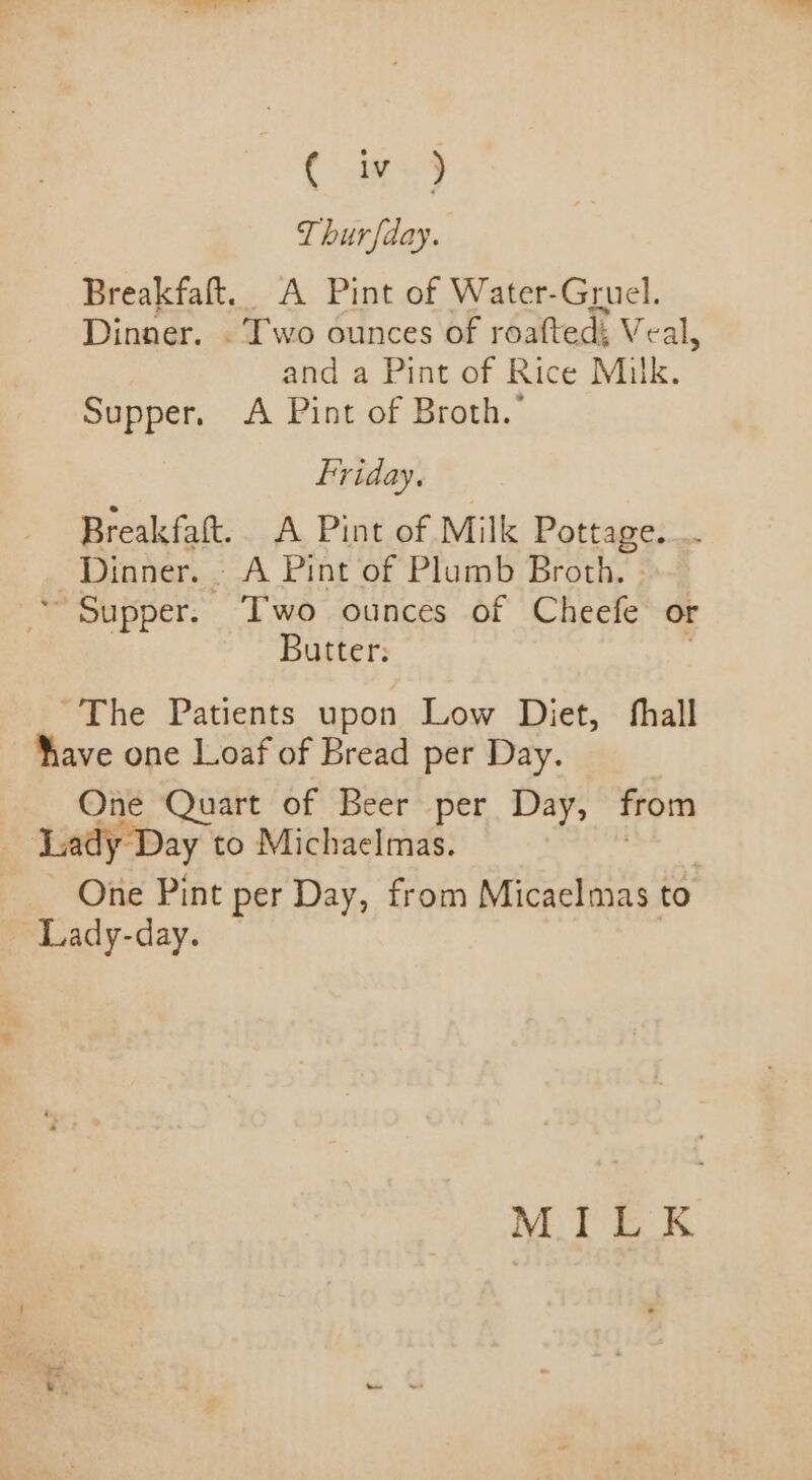 ( iz ) Thurfday. Breakfaft. A Pint of Water-Gruel. Dinner. . Two ounces of roafted; Veal, and a Pint of Rice Milk. Supper, A Pint of Broth. friday. - Breakfaft.. A Pint of Milk Pottage. _. Dinner. - A Pint of Plumb Broth. ~~ Supper. Two ounces of Cheefe or Butter: The Patients upon Low Diet, fhall have one Loaf of Bread per Day. | One Quart of Beer per Day, from Lady Day to Michaelmas. , One Pint per Day, from Micaelmas to ~ Lady-day. MILK hs a