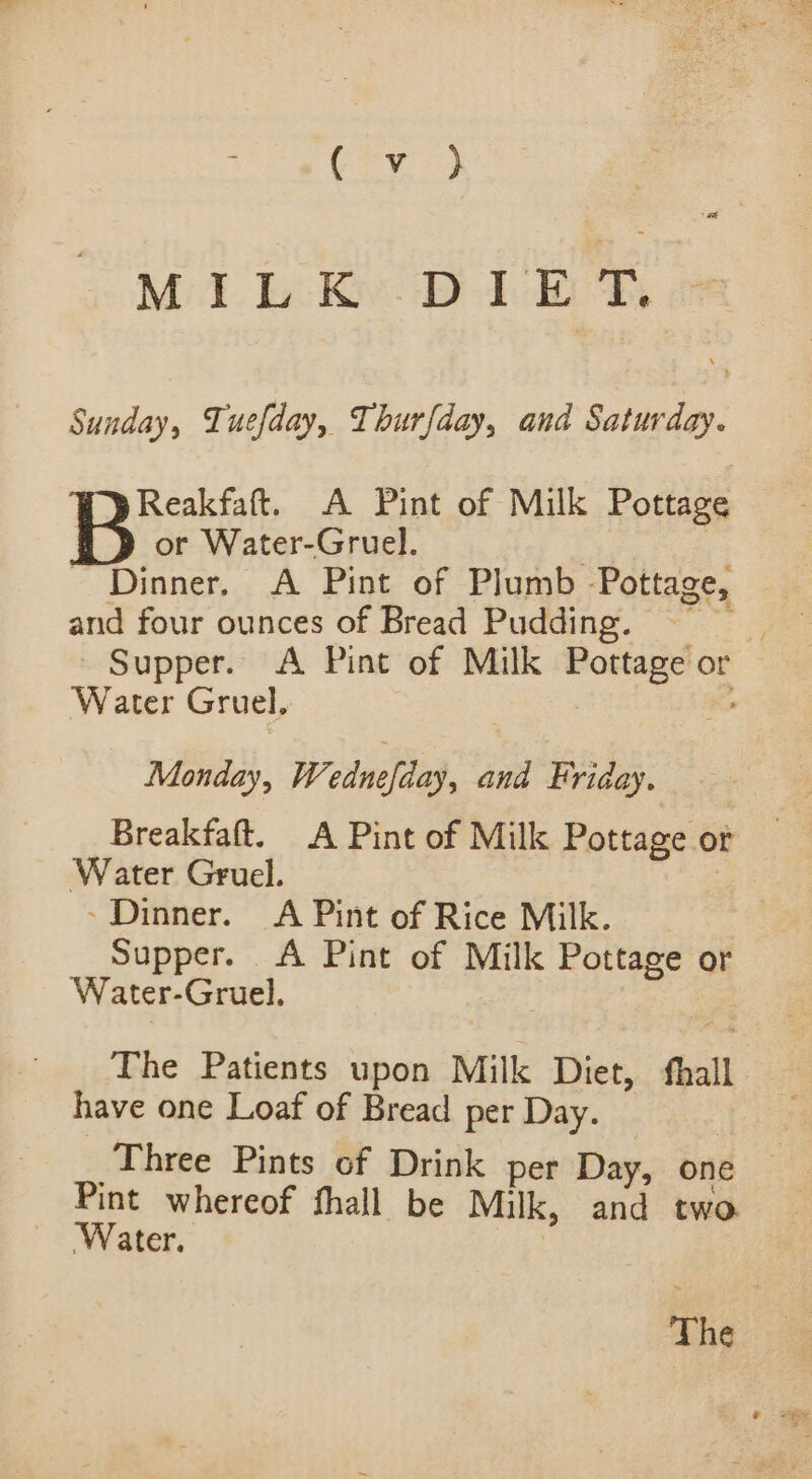 (ey. et MILK DIE T, Sunday, Tuefday, Thurfday, and Saturday. Reakfaft. A Pint of Milk Pottage or Water-Gruel. ; | - Dinner. A Pint of Plumb Pottage, and four ounces of Bread Pudding. =” - Supper. A Pint of Milk Pottage or Water Gruel, Ks Monday, Wednefday, and Friday. Breakfaft. A Pint of Milk Pottage or Water Gruel. ~ Dinner. A Pint of Rice Milk. Supper. &lt;A Pint of Milk Pottage or Water-Gruel. The Patients upon Milk Diet, ‘hall have one Loaf of Bread per Day. _ Three Pints of Drink per Day, one Pint whereof fhall be Milk, and two ‘Water. The