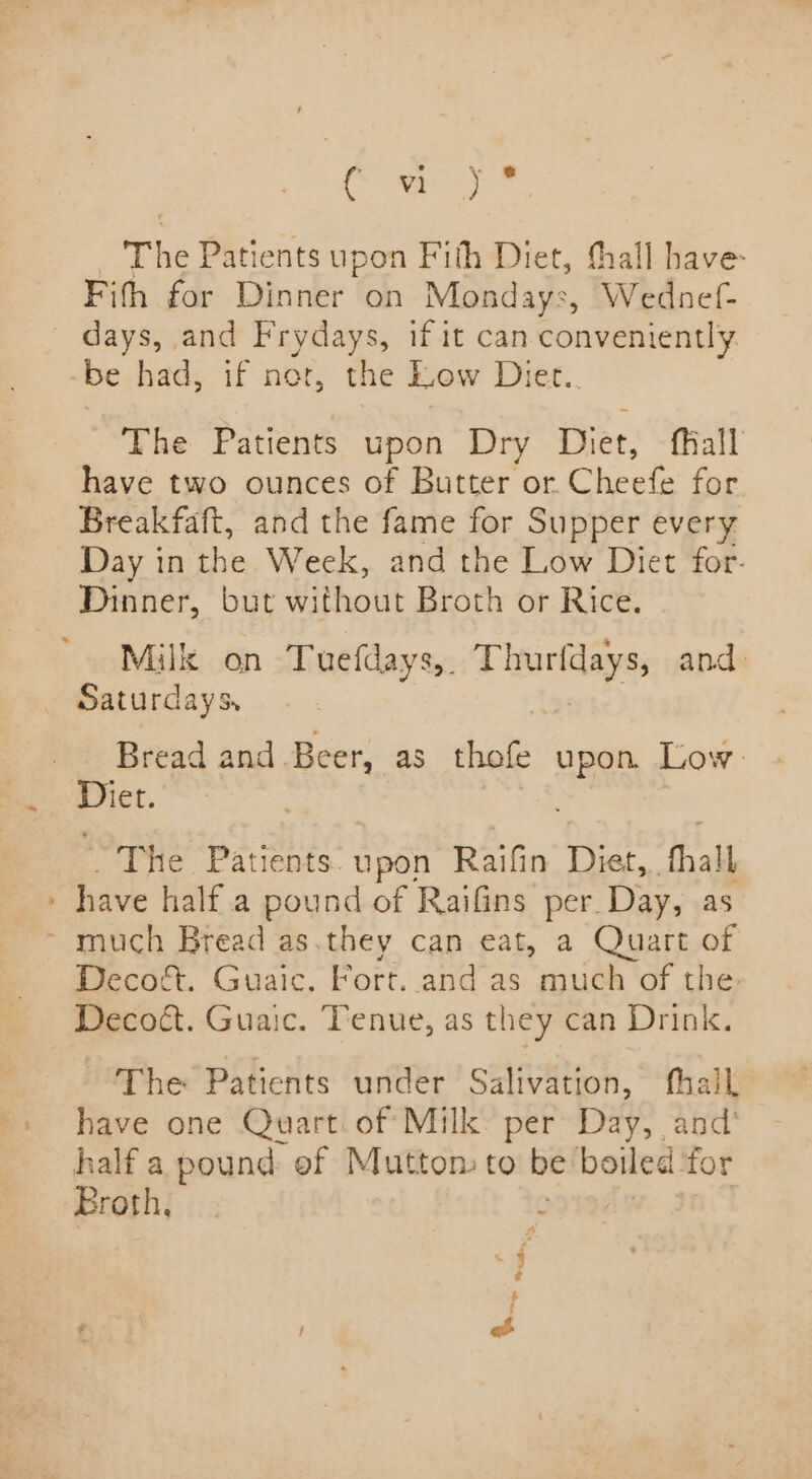 (iat # | The Patients upon Fith Diet, thall have: Fith for Dinner on Mondays, Wednef- days, and Frydays, if it can conveniently be had, if nor, the Low Diet.. The Patients upon Dry Diet, fiall have two ounces of Butter or. Cheefe for Breakfaft, and the fame for Supper every Day in the Week, and the Low Diet for. Dinner, but Without Broth or Rice. Milk on Tuefdays,. scat and: _ Saturdays, Bread and Beer, as thofe upon Low Diet. . The Patients. upon Raifin Diet, hall » have half.a pound of Raifins per. Day, as ~ much Bread as.they can eat, a Quart of Decoét. Guaic,. Fort. and as much of the: Decoét. Guaic. Tenue, as they can Drink. The Patients under Salivation, thall have one Quart. of Milk per Day, and’ half a pound ef Muttom to be! boiled for Eroth, f é