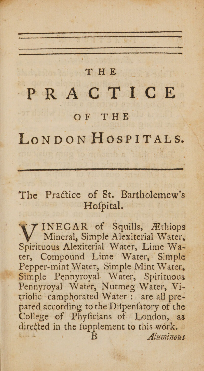 PRACTICE OF THE LoNDON HosPITALS. | The Practice of St. Bartholemew’s Hofpital. INEGAR of Squills, AEthiops Mineral, Simple Alexiterial Water, Spirituous Alexiterial Water, Lime Wa- ter, Compound Lime Water, Simple Pepper-mint Water, Simple Mint Water, Pennyroyal Water, Nutmes Water, Vi- . triolic camphorated Water : are all pre- | pared according to the Difpenfatory of the College of Phyficians of London, as B Aluminous