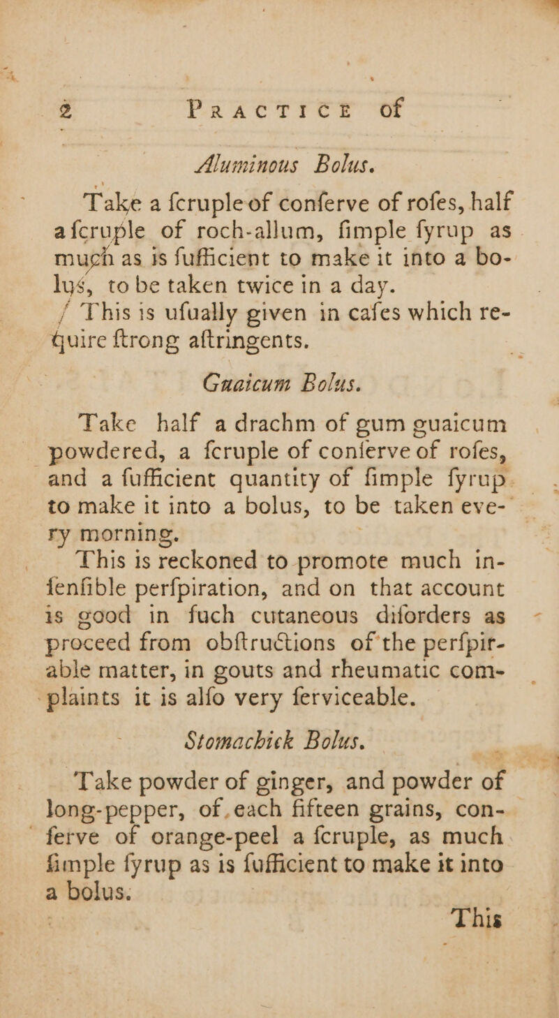 Aluminous Bolus. Take a fcrupleof conferve of rofes, half afcruple of roch-allum, fimple fyrup as much as js fufficient to make it into a bo- lys, to be taken twice in a day. / This is ufually given in cafes which re- quire ftrong aftringents. Gaaicum Bolus. Take half adrachm of gum guaicum powdered, a fcruple of conferve of rofes, ry morning. . This is reckoned to promote much in- fenfible perfpiration, and on that account is good in fuch cutaneous diforders as proceed from obftructions of the perfpir- able matter, in gouts and rheumatic com- ‘plaints it is alfo very ferviceable. Stomachick Bolus. long-pepper, of.each fifteen grains, con- ferve of orange-peel a fcruple, as much fimple fyrup as is fufficient to make it into a bolus. | This