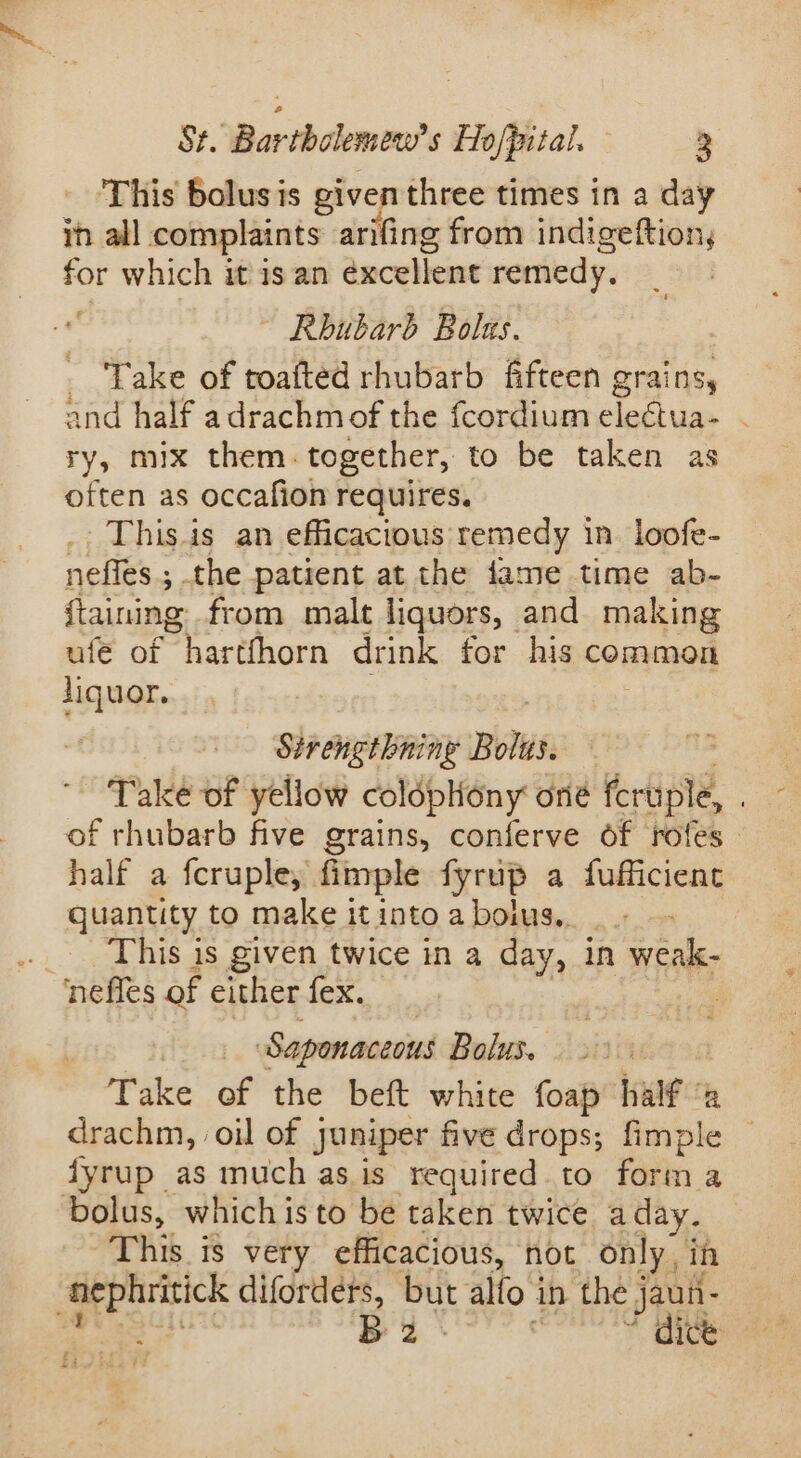 . This bolus is given three times in a day in all complaints arifing from indigeftion, for which it is an excellent remedy. ~ Rhubarb Bolns. Take of toafted rhubarb fifteen grains, and half adrachmof the fcordium electua- - ry, mix them. together, to be taken as often as occafion requires. This.is an efficacious remedy in loofe- neffes ; the patient at the fame time ab- {taining from malt liquors, and making ufe of harthhorn drink for his common liquor. , Sirengthning Bolus. Take of yellow coldplony one feruple, ; of rhubarb five grains, conferve of rofes half a fcruple, fimple fyrup a fufficient quantity to make it into a bolus... _ This is given twice in a day, in weak- nefles of either fex. | Saponaceous Bolus. Take of the beft white foap halt a drachm, oil of juniper five drops; fimple fyrup as much as.is required to forma bolus, which isto be taken twice a day. This is very efficacious, not only, in snephritick diforders, but alo i in the j jaun- B 2 * dice