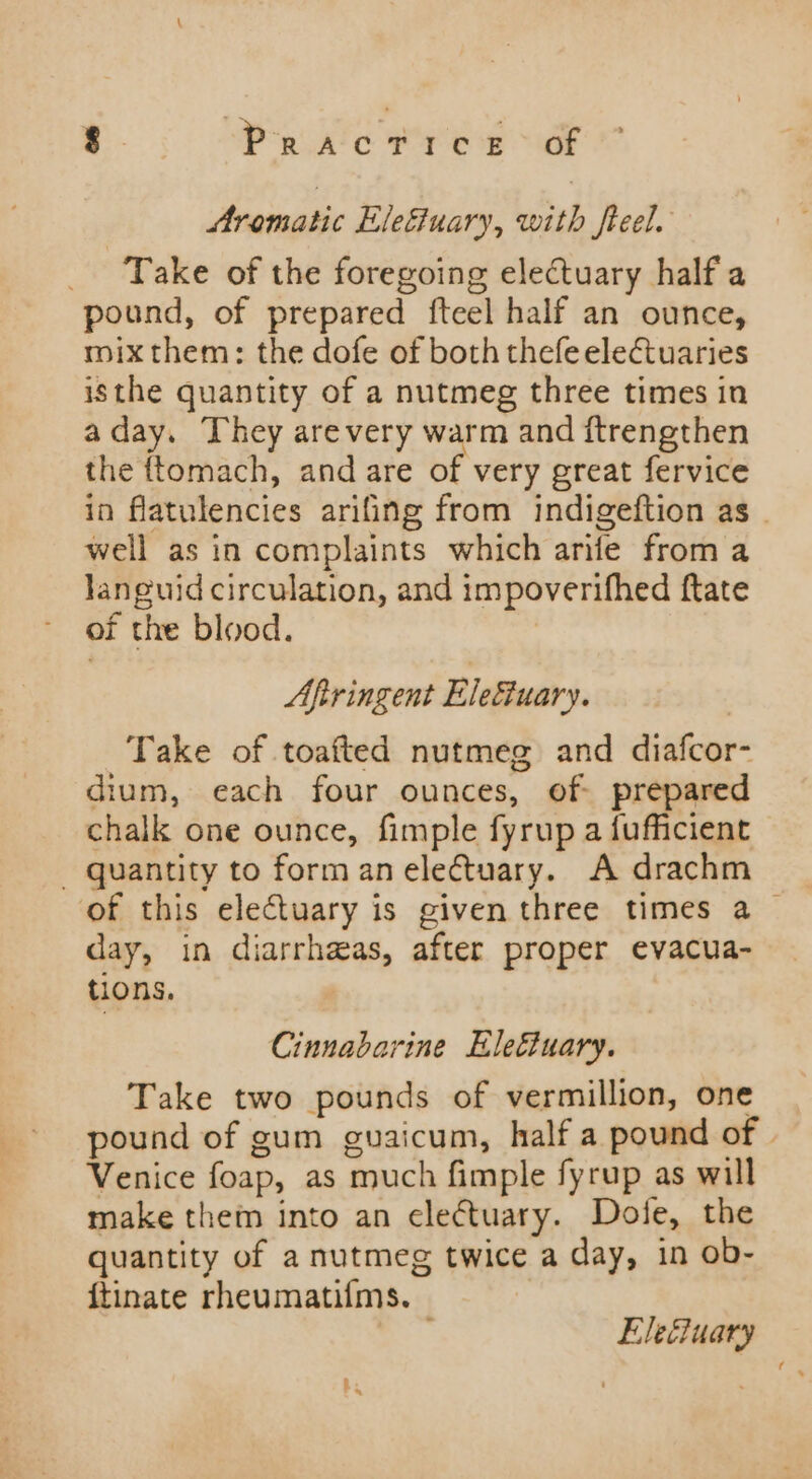 Aromatic Elefiuary, with freel. Take of the foregoing electuary half a pound, of prepared fteel half an ounce, mix them: the dofe of both thefeelectuaries isthe quantity of a nutmeg three times in aday. They arevery warm and ftrengthen the ftomach, and are of very great fervice in flatulencies arifing from indigeftion as _ well as in complaints which arife from a Janguid circulation, and impoverifhed ftate of the blood. Aftringent Eleéuary. Take of toafted nutmeg and diafcor- dium, each four ounces, of prepared chalk one ounce, fimple fyrup a fufficient - quantity to form an electuary. A drachm of this electuary is given three times a day, in diarrheas, after proper evacua- tions, Cinnabarine Eleétuary. Take two pounds of vermillion, one pound of gum guaicum, half a pound of | Venice foap, as much fimple fyrup as will make them into an electuary. Dole, the quantity of a nutmeg twice a day, in ob- {tinate rheumatifms. ; Ele@uary by