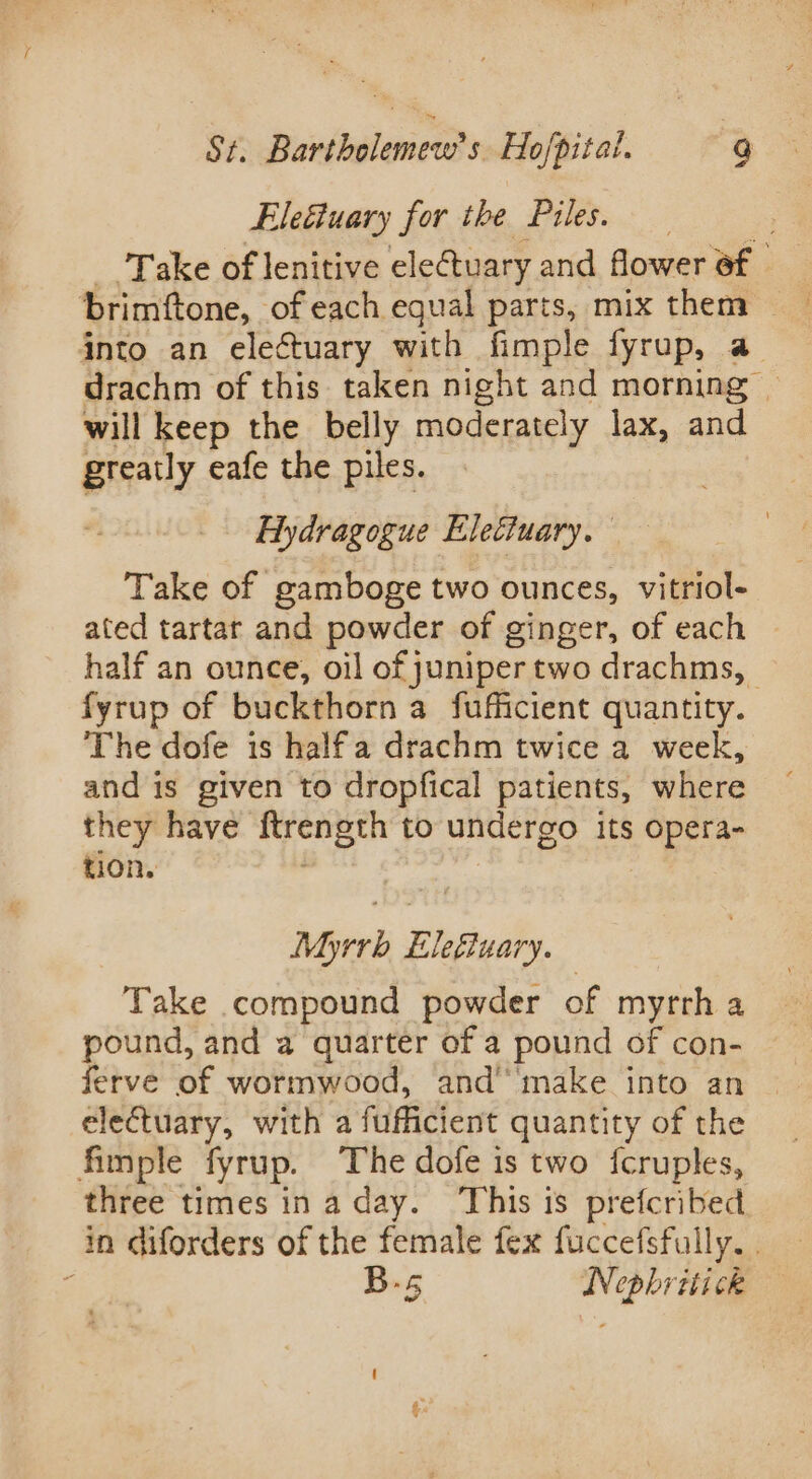 of: Bondtalennds Ho/pital. : g Eleétuary for the Piles. Take of lenitive eleCtuary and flower af brimftone, of each equal parts, mix them into an electuary with fimple fyrup, a drachm of this taken night and morning © will keep the belly moderately lax, and greatly eafe the piles. Aydragogue Electuary. Take of gamboge two ounces, vitriol- ated tartar and powder of ginger, of each half an ounce, oil of juniper two drachms, | fyrup of buckthorn a fufficient quantity. The dofe is halfa drachm twice a week, and is given to dropfical patients, where they have Rrength to undergo its peter tion. Myrrh Uhesinily, | Take compound powder of myrrh a pound, and a quarter of a pound of con- ferve of wormwood, and’ make into an electuary, with a fufficient quantity of the fimple fyrup. The dofe is two {cruples, three times ina day. ‘This is prefcribed in diforders of the female fex fuccefsfully. . 2 B-s Nephritick