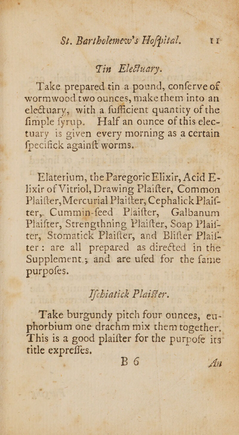 Tin Eleétuary. Take prepared tin a pound, conferve of wormwood two ounces, make them into an eletuary, with a fufficient quantity of the fimple fyrup. Half an ounce of this elec-. tuary is given every morning as a Certain fpecifick againft worms. Elaterium, the Paregoric Elixir, Acid E- lixir of Vitriol, Drawing Plaifter, Common | Plaifter, Mercurial Plaitter, Cephalick Plaif- ter, Cummin-feed Plaifter, Galbanum — Plaifter, Strengthning Plaifter, Soap Plaif- ter, Stomatick Plaifter, and Blifter Plaif. ter: are all prepared as directed in the Supplement.; and are ufed for the fame purpotes. I{chiatick PlaiSer. Take burgundy pitch four ounces, eu- phorbium one drachm mix them together. This is a good plaifter for the purpofe its title exprefies, B6 si ‘