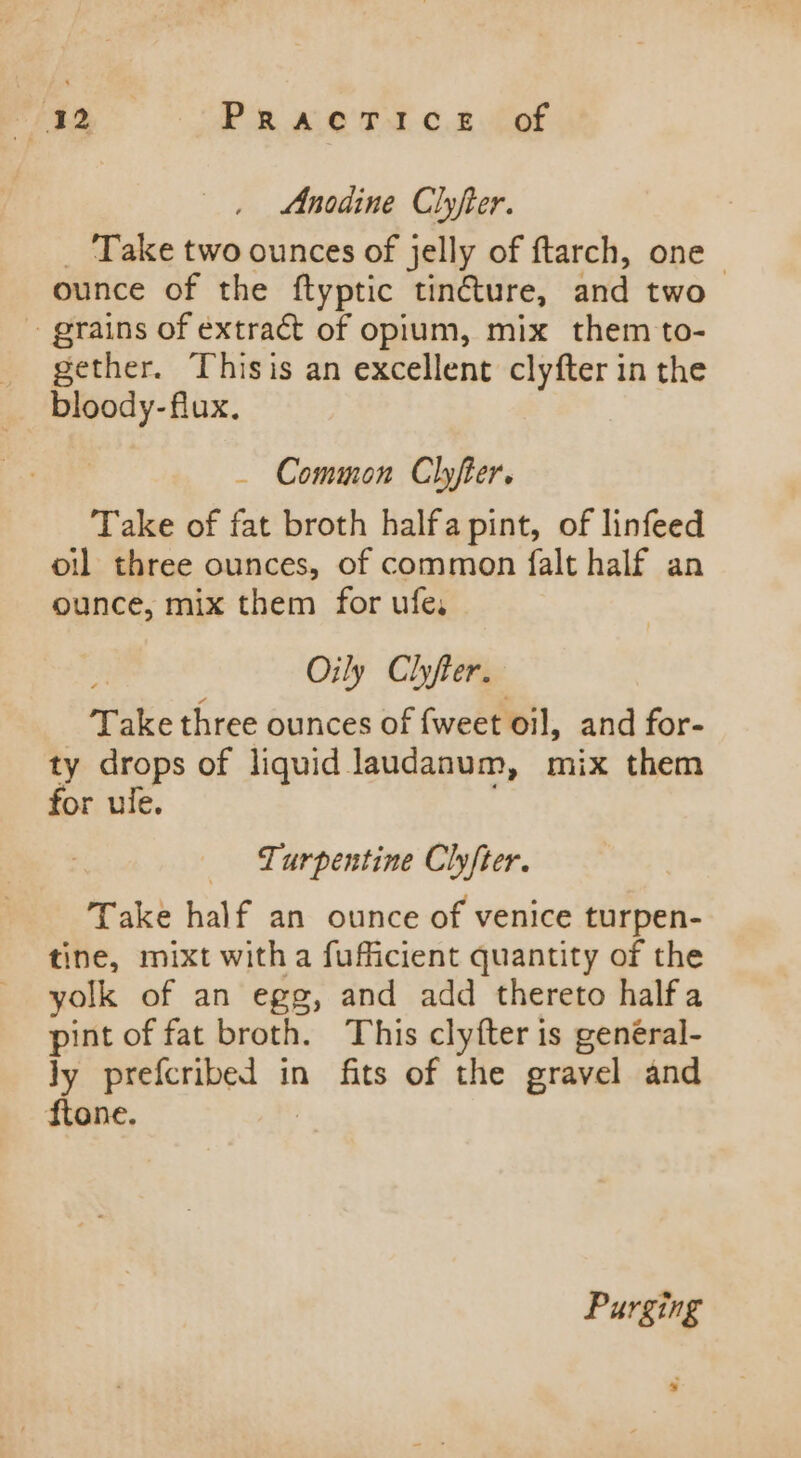 fst ae PR we Rca fot Anodine Clyfter. Take two ounces of jelly of ftarch, one ounce of the ftyptic tincture, and two ~ grains of extract of opium, mix them to- gether. Thisis an excellent clyfter in the _ Common Clyfter. Take of fat broth halfa pint, of linfeed oil three ounces, of common falt half an ounce, mix them for ufe, Oily Chfter. Take three ounces of {weet oil, and for- ty drops of liquid laudanum, mix them for ule. Turpentine Clyfter. Take half an ounce of venice turpen- tine, mixt witha fufficient quantity of the yolk of an egg, and add thereto halfa siak of fat broth. This clyfter is genéral- Jy prefcribed in fits of the gravel and ftone. Purging s