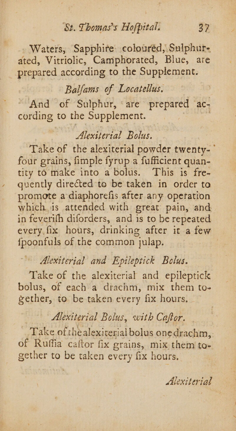 . Waters, Sapphite. colouréd, Sulphur- ated, Vitriolic, Camphorated, Biue, are prepared according to the Supplement. Balfams of Locatellus. “And of Sulphur, ‘are prepared ‘ac- cording to the Supplement. . Alexsterial Bolus. Take of the alexiterial powder twenty- four grains, fimple fyrup a fufficient quan- tity to make into a bolus. This is fre- quently direted to be taken in order to promote adiaphorefis after any operation which.1s attended with great pain, and in feverifh diforders, and is to be repeated every. fix hours, drinking after it a few {poonfuls of the common julap. Alexiterial and Epileptick Bolus. Take of the alexiterial and epileptick bolus, of each a drachm, mix them to- gether, to be taken every fix hours. - Alexiterial Bolus, with Caftor. . Take of thealexiterial bolus onedrachm,. of Ruffia caftor fix grains, mix them to- gether to be taken every fix hours. Mlexiterial