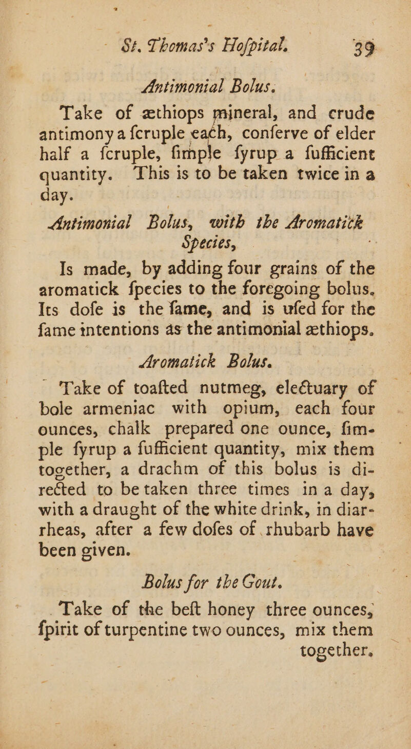 Antimonial Bolus. Take of zthiops mineral, and crude antimony a fcruple each, conferve of elder half a fcruple, fimple fyrup a fufficient quantity. This is to be taken twice in a day. | Antimonial Bolus, with the Aromatitk Species, — ae? Is made, by adding four grains of the aromatick fpecies to the foregoing bolus, Its dofe is the fame, and is ufed for the fame intentions as the antimonial zthiops. | Aromatick Bolus. - Take of toafted nutmeg, eleétuary of bole armeniac with opium, each four ounces, chalk prepared one ounce, fim- ple fyrup a fufficient quantity, mix them together, a drachm of this bolus is di- rected to be taken three times ina day, with a draught of the white drink, in diar- rheas, after a few dofes of rhubarb have been given. | Bolus for the Gout. Take of the beft honey three ounces, fpirit of turpentine two ounces, mix them together,