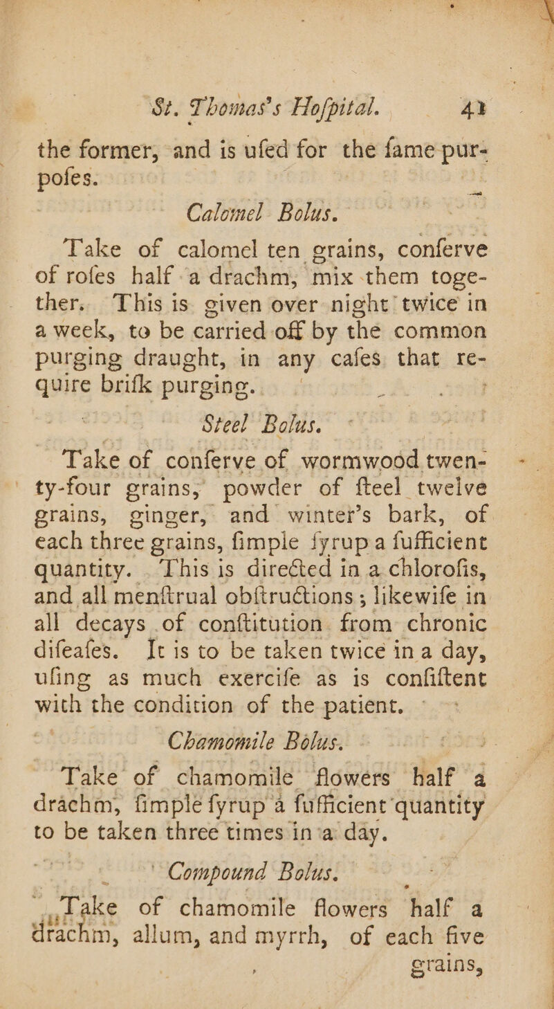 the former, and is ufed for the fame pur pofes. a Calomel Bolus. Take of calomel ten grains, conferve of rofes half a drachm, mix them toge- ther. This is given over night’ twice in a week, to be carried of by the common purging draught, in any cafes that re- quire brifk purging. ; Steel Bolus. Take of conferve of wormwood twen- ' ty-four grains, powder of fteel twelve grains, ginger, and winter's bark, of each three grains, fimple lyrupa fufficient quantity. This is directed in a chlorofis, and all menftrual obftruétions ; likewife in all decays of conftitution from chronic difeafes. It is to be taken twice ina day, ufing as much exercife as is confiftent with the condition of the patient. Chamomile Bolus. b £509 Take of chamomile flowers half a drachm, fimple fyrup a fufficient ‘quantity to be taken three times in‘a: day. Compound Bolus. jane of chamomile flowers half a drachm, allum, and myrrh, of each five grains,