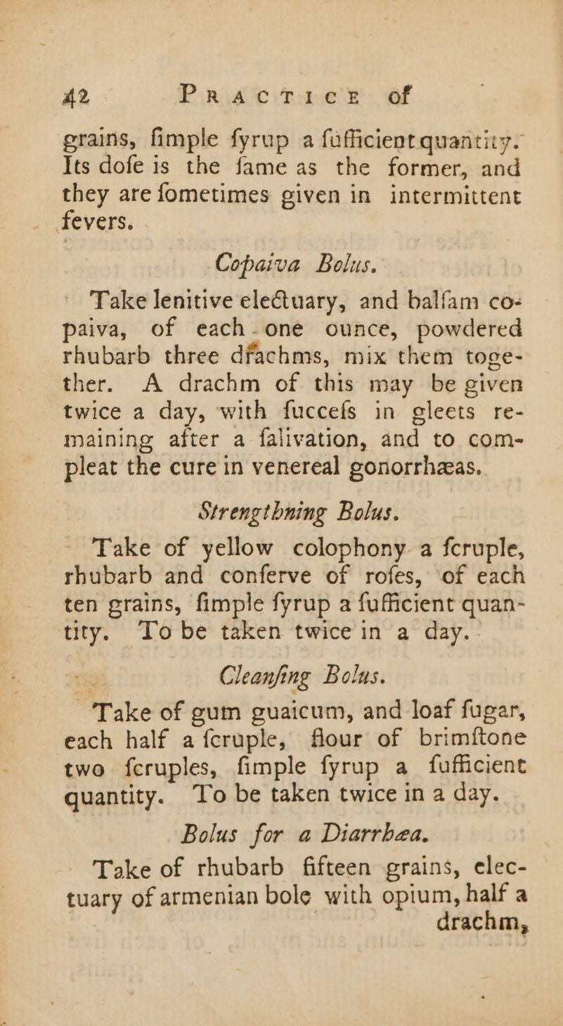 A2 Pant tne r® Of grains, fimple fyrup a fufficient quantity. Its dofe is the fame as the former, and they are fometimes given in intermittent fevers. . Copaiva Bolus. - Take lenitive electuary, and balfam co- paiva, of each-one ounce, powdered rhubarb three dfachms, mix them toge- ther. A drachm of this may be given twice a day, with fuccefs in gleets re- maining after a falivation, and to com- pleat the cure in venereal gonorrhzas. Strengtbning Bolus. Take of yellow colophony a fcruple, rhubarb and conferve of rofes, ‘of each ten grains, fimple fyrup a fuficient quan- tity. Tobe taken twice in a day.- Cleanfing Bolus. Take of gum guaicum, and loaf fugar, each half afcruple, flour of brimftone two fcruples, fimple fyrup a fufficient quantity. To be taken twice in a day. Bolus for a Diarrhea. Take of rhubarb fifteen grains, elec- tuary of armenian bole with opium, half a oe | drachm,