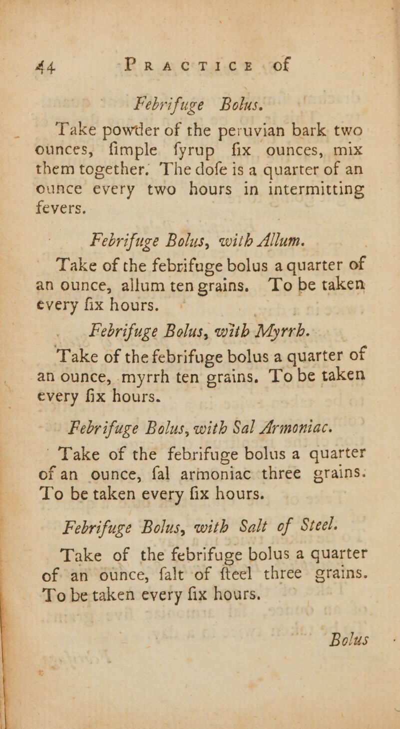 Febrifuge Bolus. Take powtler of the peruvian bark two ounces, fimple fyrup fix ounces, mix them together. The dofe is a quarter of an ounce every two hours in intermitting fevers. Febrifuge Bolus, with Allum. Take of the febrifuge bolus a quarter of an ounce, allumtengrains. To be taken every fix hours. | | Febrifuge Bolus, with Myrrh. Take of the febrifuge bolus a quarter of an ounce, myrrh ten grains. To be taken every fix hours. Febrifuge Bolus, with Sal Armoniac. Take of the febrifuge bolus a quarter of an ounce, fal armoniac three grains. To be taken every fix hours. Febrifuge Bolus, with Salt of Steel. Take of the febrifuge bolus a quarter of an ounce, falt of fteel three grains. To be taken every fix hours. Bolus