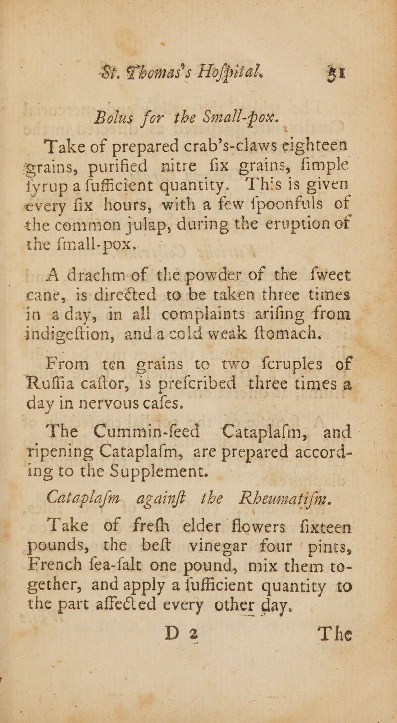 w St. Phomas’s Hofpital, Br Bolus for the Small- ON. Take of prepared crab’s-claws eighteen grains, purified nitre fix grains, fimple fyrup afufficient quantity. This is given every fix hours, with a few {poonfuls of the common julap, during the eruption of the {mall-pox.. - A drachm-of the powder of the fweet cane, is direéted to be taken three trmes in aday, in all complaints arifing from indigeftion, andacold weak ftomach. From ten grains to two fcruples of Ruffia caftor, is prefcribed three times a. day in nervous Cailes. : Ne aie The Cummin-feed Cataplafin, and ~ ing to the Supplement. Cataplafm. againft the Rheumatifm. Take of frefh elder flowers fixteen pounds, the beft vinegar four ‘ pints, French fea-falt one pound, mix them to- gether, and apply a fufficient quantity to the part affected every other day. D 2 The