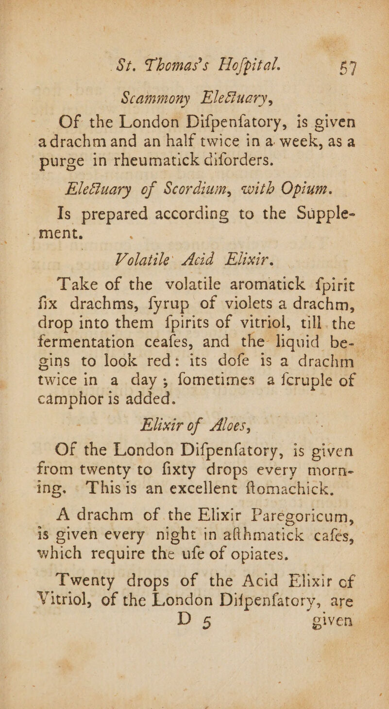 Scammony Eleéiuary, - Of the London Difpenfatory, is given adrachm and an half twice in a week, asa purge in rheumatick diforders. Eleétuary of Scordium, with Opium. Is prepared according to the Supple- - ment. . Volatile Acid Elixir. Take of the volatile aromatick {pirit fix drachms, fyrup of violets a drachm, drop into them fpirits of vitriol, till. the gins to look red: its dofe is a drachm twice in a day; fometimes a fcruple of camphor is added. Elixir of Aloes, Of the London Difpenfatory, is given from twenty to fixty drops every morn- ing. © Thisis an excellent ftomachick. A drachm of the Elixir Paregoricum, is given every night in afihmatick cafés, © which require the ufe of opiates. Twenty drops of the Acid Elixir of Vitriol, of the London Difpenfatory, are D 5 given