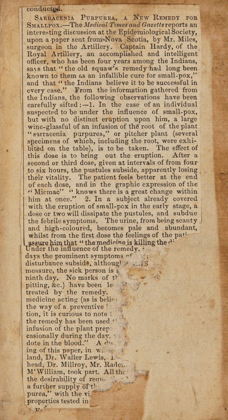 ae eg Santen SERTA Puasune id iolocical Society, Scotia, by 2 Mr. Miles, surgeon in the Artillery. Captain Hardy, of the Royal Artillery, an accomplished and intelligent: officer, who has been four years among the Indians, says that ‘the old squaw’s remedy’had long been known to them as an infallible cure for small- -pox,” and that ° the Indians believe it to be successful in every case.”” From the information gathered from the Indians, the following observations have been carefully sifted: —1. In the case of an individual interesting discussion at. but with no distinct eruption upon him, a large wine-glassful of an infusion of thé root of the plant ‘‘sarracenia purpurea,” specimens of which, including the root, were exhi- The effect of this dose is to bring out the eruption. After a second or third dose, given at intervals of from four to six hours, the pustules subside, apparently losing __ their vitality. The patient feels better at the end of each dose, and in the graphic expression of the 4§ Miemac’’ “ knows there is a great change within him at once.’ 2. In a_ subject already covered with the eruption of small-pox in the early stage, a the febrilesymptoms, ‘The urine, from being scanty | and high-coloured, becomes pale and abundant, whilst from the first dose the feelings of the pat?=—~ gure him t. uence of the remedy, ? ~~ a Leer s Le : aes « Ba) treated by the remedy. * medicine acting (as is belies — the way of a preventive :~ tion, itis curious tonotei 2 the remedy has been used *'. infusion of the plant prep: ¥ casionally during the day.*. + Ai dis. 2 oy dote in the blood.”’ land, Dr. Waller Lewis,. i» head, Dr. Millroy, Mr. ades; M’ William, took part. All the: the desirability of reat:: a further supply of th ’ with the vi/ ae Pere % LR. 3 ae es $ | }