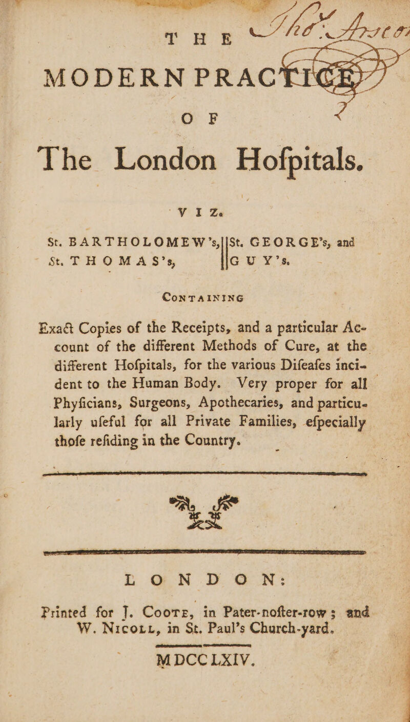 O F The London Hofpitals, “VIZ. St. BARTHOLOMEW’s,||St. GEORGE’s, and St. THOMA S’s, GU Y’s. ConTAINING Exact Copies of the Receipts, and a particular Ac- count of the different Methods of Cure, at the different Hofpitals, for the various Difeafes inci- dent to the Human Body. Very proper for all Phyficians, Surgeons, Apothecaries, and particu. larly ufefal for all Private Families, efpecially thofe refiding in the Country. “A, Se pan LONDON: Printed for ]. Coore, in Pater-nofter-row 3 and W. Nicott, in St, Paul’s Church-yard. MDCC LXIV.