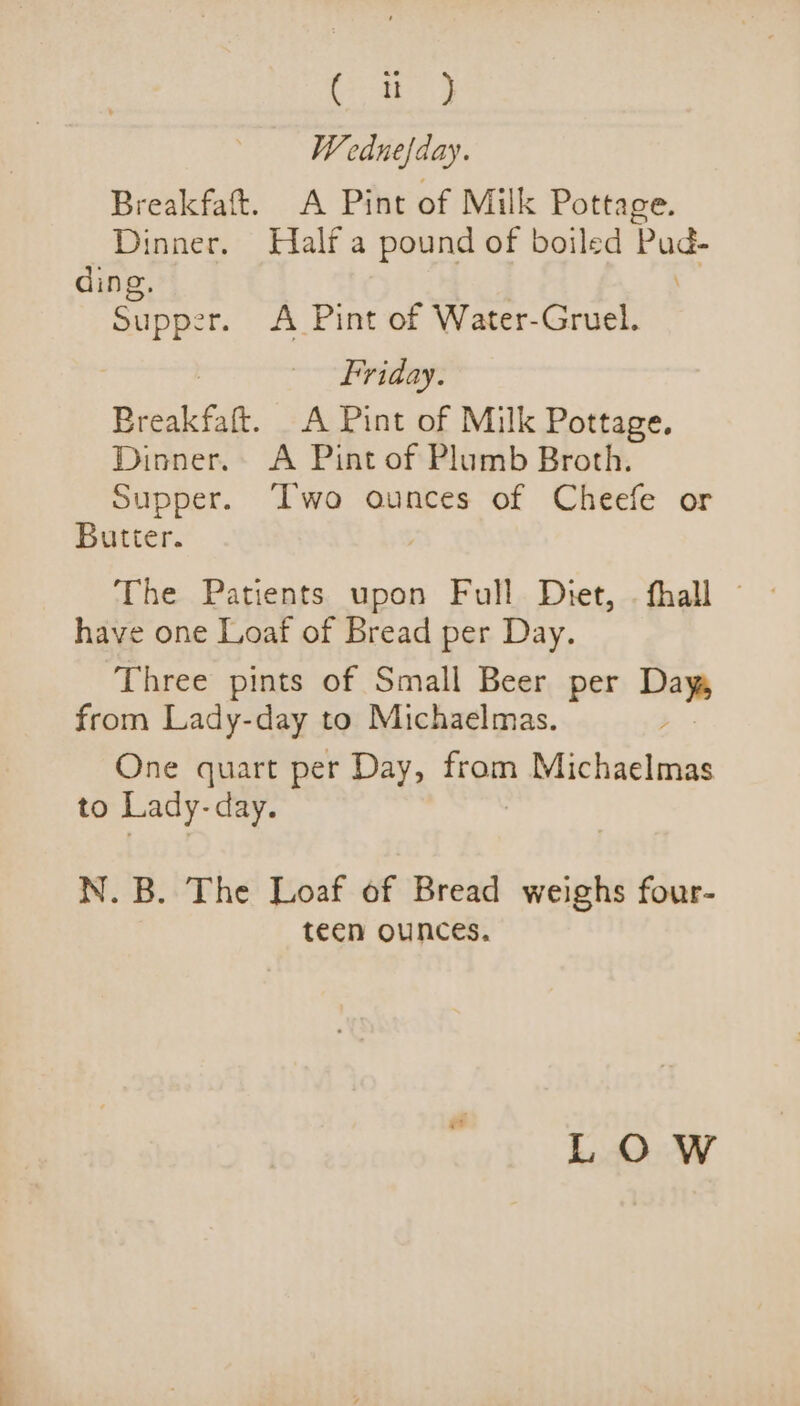 ee ae Wednefday. Breakfaft. A Pint of Milk Pottage. Dinner. Half a pound of boiled Pud- ding, x Supper. A Pint of Water-Gruel. : Friday. Breakfaft. A Pint of Milk Pottage. Dinner. A Pint of Plumb Broth. Supper. Two ounces of Cheefe or Butter. have one Loaf of Bread per Day. Three pints of Small Beer per Day from Lady-day to Michaelmas. ; One quart per Day, ic. Michaelmas to Lady-day. N.B. The Loaf of Bread weighs four- teen ounces. LOW