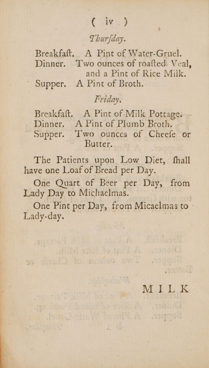 ( iv ) T hurfday. Breakfaft. A Pint of Water-Gruel. Dinner. ‘Two ounces of roafted. Veal, and a Pint of Rice Milk. ~ Supper. A Pint of Broth. Friday, Breakfaft. A Pint of Milk Pottage. Dinner. A Pint of Plumb Broth. Supper. ‘wo ounces of Cheefe or Butter. The Patients upon Low Diet, hall have one Loaf of Bread per Day. One Quart of Béer per Day, from Lady Day to Michaelmas. One Pint per Day, from Micaelmas to - Lady-day. MILK