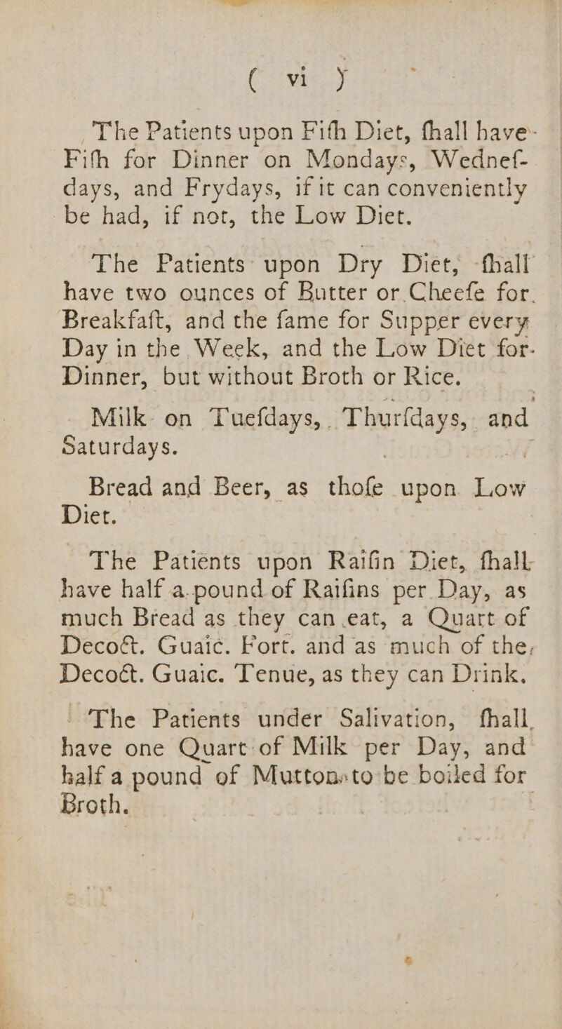 (ey The Patients upon Fith Diet, fhall have- Fifh for Dinner on Mondays, Wednef- days, and Frydays, if it can conveniently be had, if not, the Low Diet. The Patients: upon Dry Diet, -fhall have two ounces of Butter or Cheefe for. Breakfaft, and the fame for Supper every Day in the Week, and the Low Diet for. Dinner, but without Broth or Rice. Milk on Tuefdays, | Thurfdays, and Saturdays. Bread and Beer, as shies upon ae Diet. The Patients upon Raifin Diet, fhall have half a.pound of Raifins per Day, as much Bread as they can.eat, a Quart of Deco&amp;. Guaic. Fort. and as much of the, Decoét. Guaic. Tenue, as they can Drink, - The Patients under Salivation, fhall. have one Quart of Milk per Day, and half a pound of Muttonsto be boiled for Broth. i