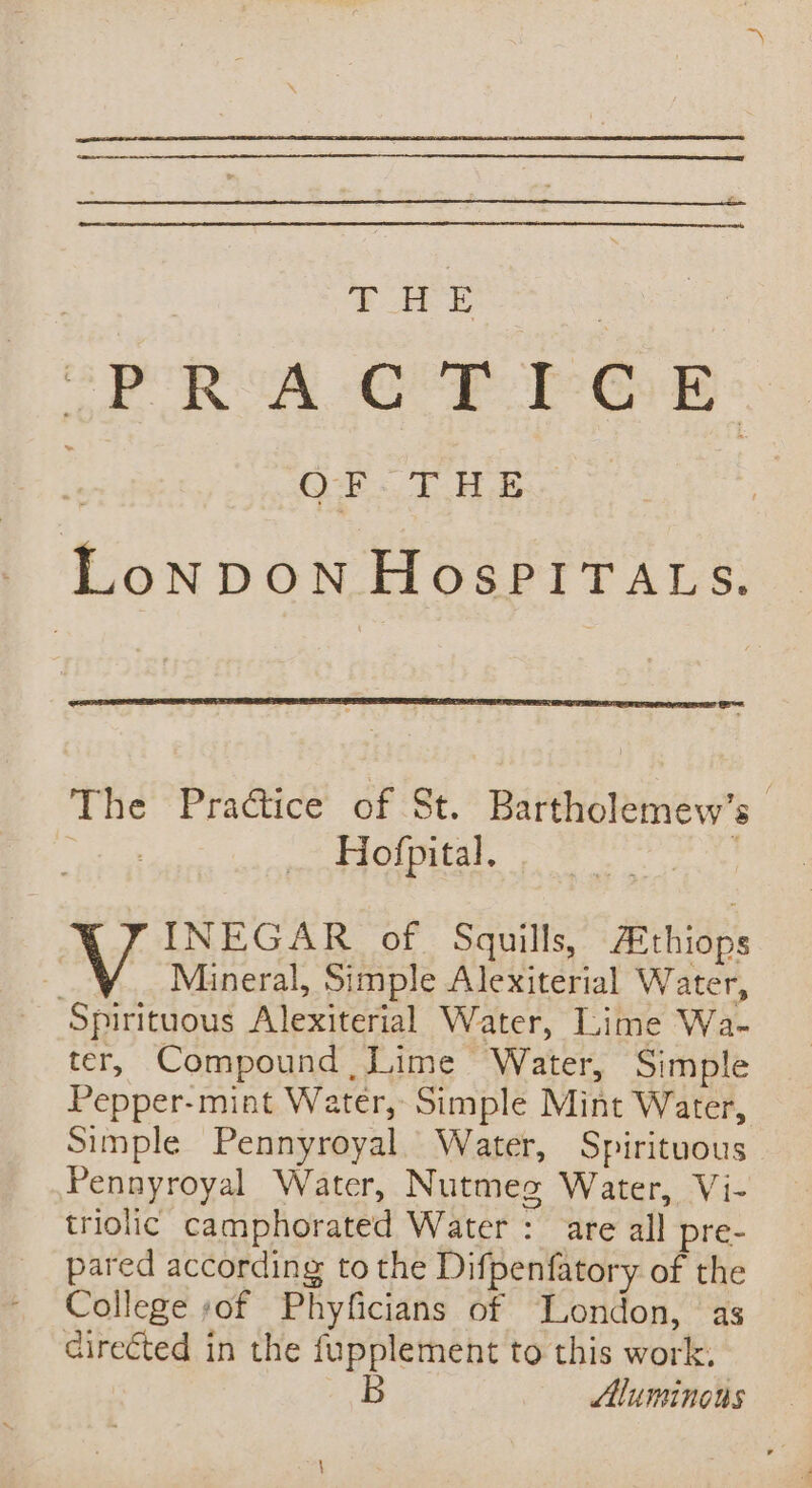 “PRACTICE OF THE LoNDON HospPITALS. The Practice of St. Bartholemew’s Hofpital. , INEGAR of Squills, AEthiops - Mineral, Simple Alexiterial Water, Spirituous Alexiterial Water, Lime Wa- ter, Compound Lime Water, Simple Pepper-mint Water, Simple Mint Water, Simple Pennyroyal. Water, Spirituous Pennyroyal Water, Nutmeg Water, Vi- triolic camphorated Water : are all pre- pared according to the Difpenfatory of the College sof Phyficians of London, as directed in the fupplement to this work. B luminous