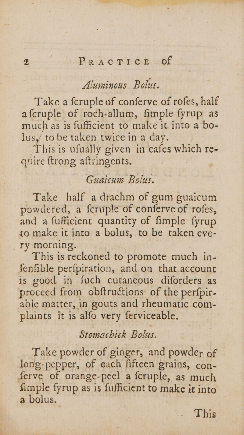 a ee ee ae Ss 2 | PracTice of luminous Bolus. Take a fcruple of conferve of rofes, half afcruple of roch-allum, fimple fyrup as muchi as is fufficient to make it into a bo- lus, to be taken twice in a day. ‘This is ufually given in cafes which re- quire {trong altringents. Guaicum Bolus. Take half a drachm of gum guaicum powdered, a fcruple of conferve of rofes, and a fuficient quantity of fimple fyrup to make it into a bolus, to be taken eve- ry morning. This ts reckoned to promote much tn- fenfible perfpiration, and on that account is good in fuch cutaneous diforders as proceed from obftruétions of the perfpir- able matter, in gouts and rheumatic com- plaints it 1s alfo very ferviceable. Stomachick Robes. Take powder of ginger, and powder of long-pepper, of each fifteen grains, con- Serve of orange- -peel a fcruple, as much fimple fyrup as is fufficient to make it into a bolus. | This