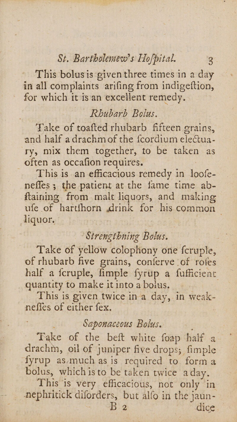 This bolus is given three times in a day in all complaints arifing from indigeftion, - for which it isan excellent remedy. | Rhubarb Bolus. Take of toafted rhubarb fifteen grains, and half adrachmof the fcordium electua- ry, mix them together, to be taken as often as occafion requires. | This isan efficacious remedy in loofe- neffes ; the patient at the fame time ab- ftaining from malt liquors, and making ufe of harthhorn rink for his common liquor. 7 eee ‘Sirengthning Bolus. | Take of yellow colophony one fcruple, of rhubarb five grains, contferve of rofes half a fcruple, fimple fyrup a fufficient: quantity to make it into a boius. This is given twice ina day, in weak- neffes of either fex. | ; Saponaceous Bolus. f Take of the beft white foap half a ° drachm, oil of juniper five drops; fimple fyrup as-much as is required to form a bolus, whichisto be taken twice aday. This ‘is very efficacious, not only in hephritick diforders, but alfo in the jaun- =.) 8B 2 dice