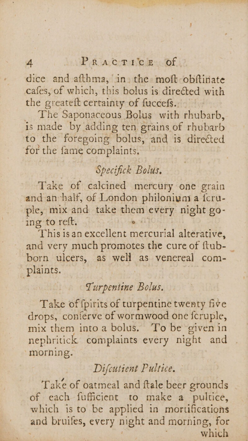 dice and afthma, in» the moft-obftinate cafes, of which, this bolus is directed with the greateft certainty of fuccefs.; _ The Saponaceous Bolus with rhubarb, is made by adding ten grains of rhubarb to the foregoing bolus, and is directed for the fame complaints. Specifick Bolus. Take of calcined mercury one grain and anvhalf, of London philoniym a {cru- ple, mix and take them every night go- ing to reft, . pet This isan excellent mercurial alterative, and very much promotes the cure of ftub- _ born ulcers, as well as venereal com- plaints. Turpentine Bolus. Take of ipirits of turpentine twenty five drops, conferve of wormwood one {cruple, mix them into a bolus. To be given in nephritick complaints every night and morning. Difcutient Pultice. Take of oatmeal and ftale beer grounds of each fufficient to make a poultice, which is to be applied in mortifications and bruifes, every night and morning, for | . which