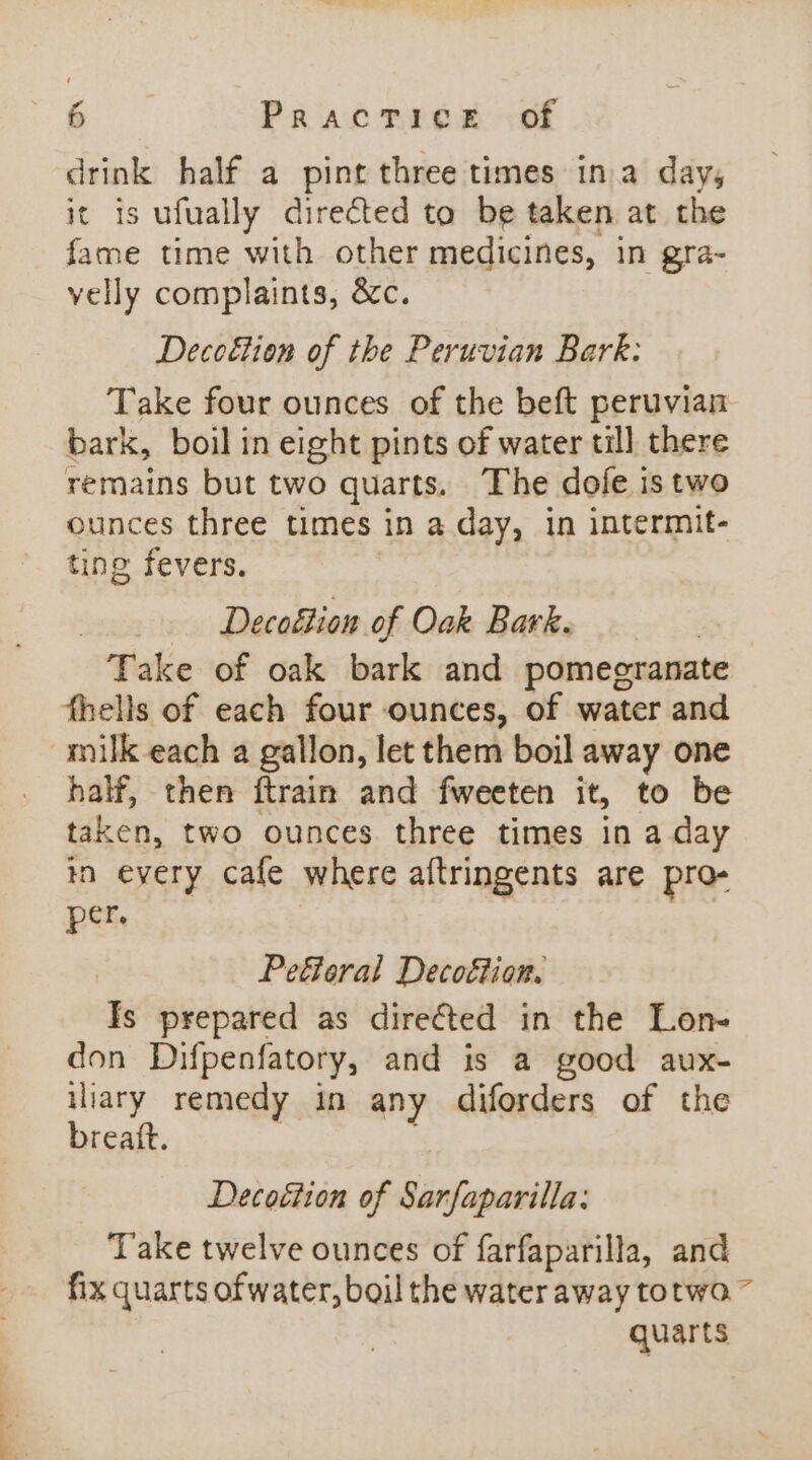 drink half a pint three times in.a day, it is ufually directed to be taken at the fame time with other medicines, in gra- velly complaints, &amp;c. Decoétion of the Peruvian Bark: Take four ounces of the beft peruvian bark, boil in eight pints of water till there remains but two quarts. The dole is two ounces three times in a day, in intermit- ting fevers. | , Decoction of Oak Bark. Take of oak bark and pomegranate fhells of each four ounces, of water and milk each a gallon, let them boil away one half, then ftrain and fweeten it, to be taken, two ounces three times in a day tn every cafe where aftringents are pro- per. Pefieral Decoftion. Is prepared as direéted in the Lon- don Difpenfatory, and is a good aux- iliary remedy in any diforders of the breatt. : Decottion of Sarfaparilla: Take twelve ounces of farfaparilla, and fix quarts of water, boil the water away totwo ~ quarts