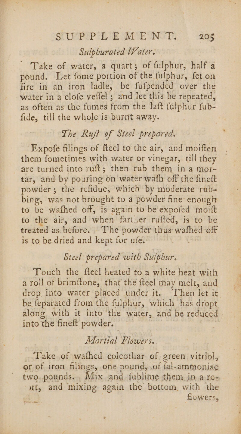 SWPP LE MENT aes Sulpburated Water. Take of water, a quart; of fulphur, half a pound. Let fome portion of the fulphur, fet on fire in an iron ladle, be fufpended over the water in a clofe veffel ; and let this be repeated, as often as the fumes from the laft fulphur fub- fide, till the whole is burnt away. The Ruf? of Steel prepared. Expofe filings of fteel to the air, and moiften them (amie eas with water or vinegar, till they are turned into ruft; then rub them in a mor- tar, and by pouring on water wath off the fineft powder ; the refidue, which by moderate rub- bing, was not brought to a powder fine’ enough to be wafhed off, is again to be expofed mortt to the air, and when fart.er rufted, is to be treated as before. The powder thus wafhed off is to be dried and kept for ufe.: Steel prepared with Sulphur. _ Touch the fteel heated to a white heat with a roll of brimftone, that the fteel may melt, and drop into water placed under it. Then let it be feparated from the fulphur, which has dropt along with it into the water, and be reduced into the fineft powder. Martial Flowers. Take of wathed colcothar of green vitriol, or of iron filings, one pound, .of fal-ammoniac two. pounds. , Mix and fublime them in a re- ut, and mixing again the bottom, with the oe flowers,