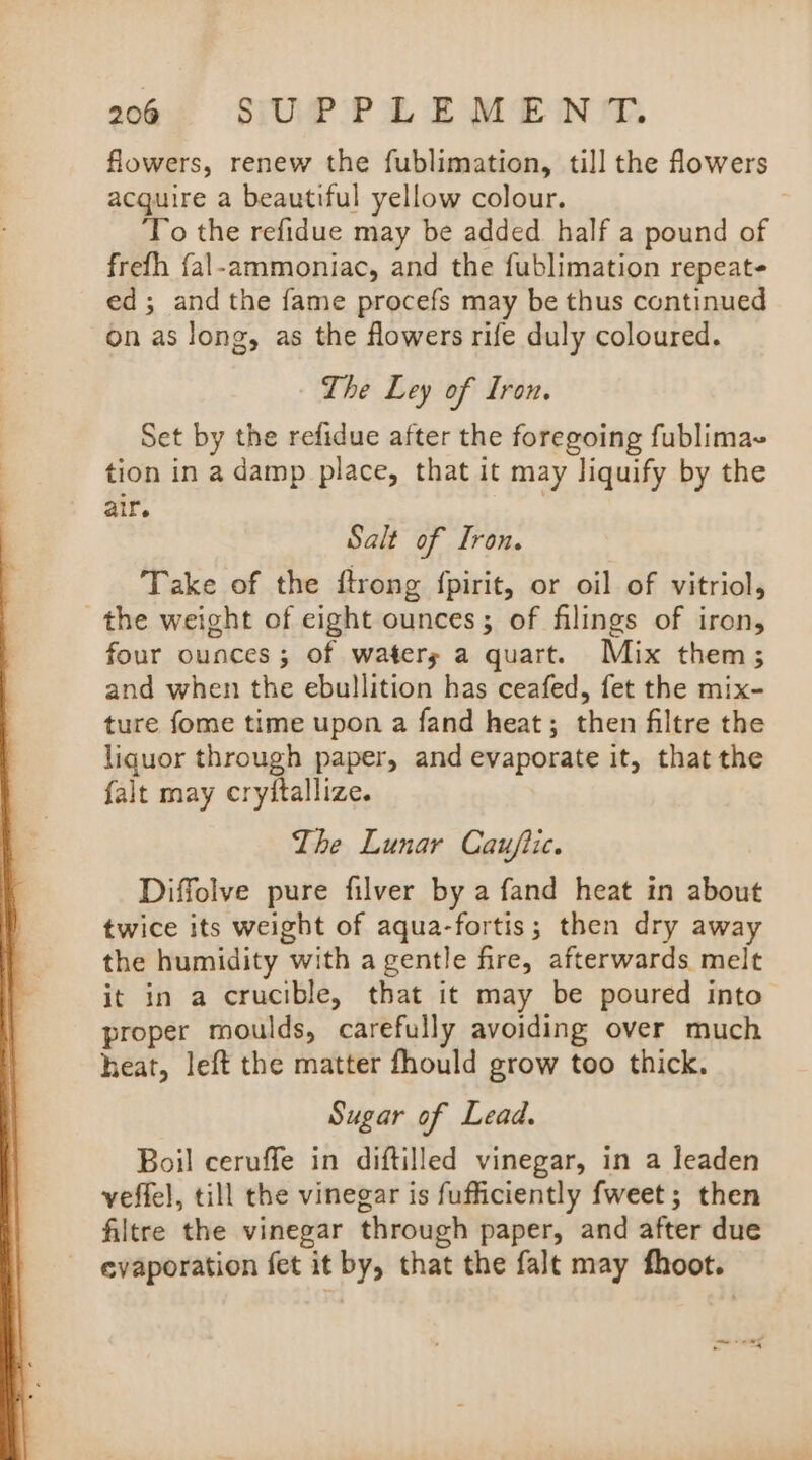 flowers, renew the fublimation, till the flowers acquire a beautiful yellow colour. : To the refidue may be added half a pound of frefh {al-ammoniac, and the fublimation repeate ed; and the fame procefs may be thus continued on as long, as the flowers rife duly coloured. The Ley of Iron. Set by the refidue after the foregoing fublimae tion in a damp place, that it may liquify by the air. Salt of Iron. Take of the ftrong fpirit, or oil of vitriol, the weight of eight ounces; of filings of iron, four ounces ; of waters a quart. Mix them; and when the ebullition has ceafed, fet the mix- ture fome time upon a fand heat; then filtre the liquor through paper, and evaporate it, that the falt may cryitallize. The Lunar Cau/iic. Diffolve pure filver by a fand heat in about twice its weight of aqua-fortis; then dry away the humidity with a gentle fire, afterwards melt it in a crucible, that it may be poured into proper moulds, carefully avoiding over much heat, left the matter fhould grow too thick. Sugar of Lead. Boil ceruffe in diftilled vinegar, in a leaden veffel, till the vinegar is fufficiently fweet; then filtre the vinegar through paper, and after due evaporation fet it by, that the falt may fhoot. — + ewe