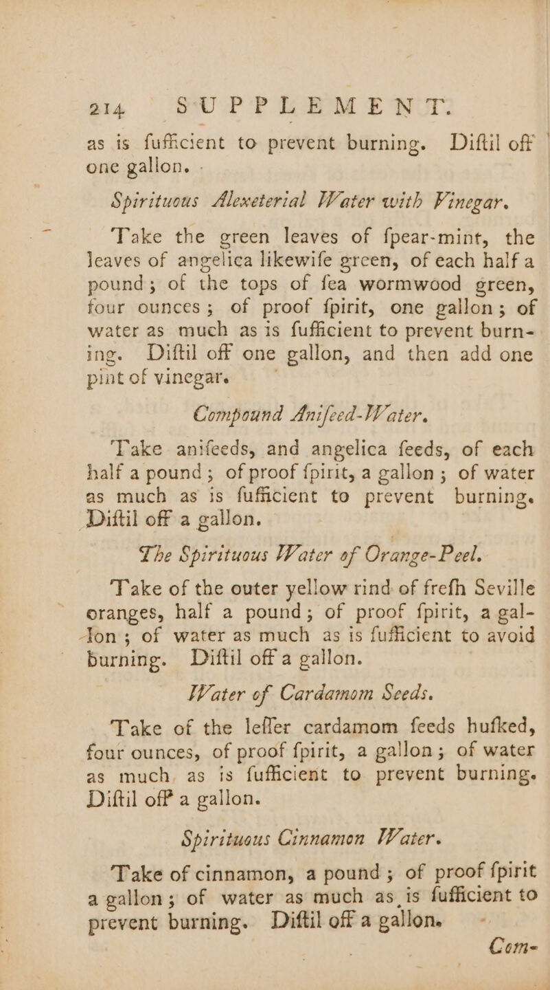 a4 SUPPLEME WUT: as is fufficient to prevent burning. Diftil of | one gallon. - Spirituous Alexeterial Water with Vinegar. Take the green leaves of fpear-mint, the Jeaves of angelica likewife green, of each half a pound; of the tops of fea wormwood green, four ounces; of proof {fpirit, one gallon; of water as much as is fufficient to prevent burn- ing. Diftil off one gallon, and then add one pint of vinegar. . Compound Anifeed-Water. Take anifeeds, and angelica feeds, of each half a pound; of proof {pirit, a gallon; of water as much as is fufficient to prevent burning. Diftil off a gallon. Lhe Spirituous Vater of Orange-Peel. Take of the outer yellow rind of frefh Seville oranges, half a pound; of proof fpirit, a gal- Jon; of water as much as is fufficient to avoid burning. Diftil off a gallon. Water of Cardamom Seeds. Take of the leffer cardamom feeds hufked, four ounces, of proof fpirit, a gallon; of water as much, as is fuffcient to prevent burning. Diftil off a gallon. Spiritueus Cinnamon Water. Take of cinnamon, a pound ; of proof fpirit a gallon; of water as much as_is fufficient to prevent burning. Diftil off a gallon. . Com-