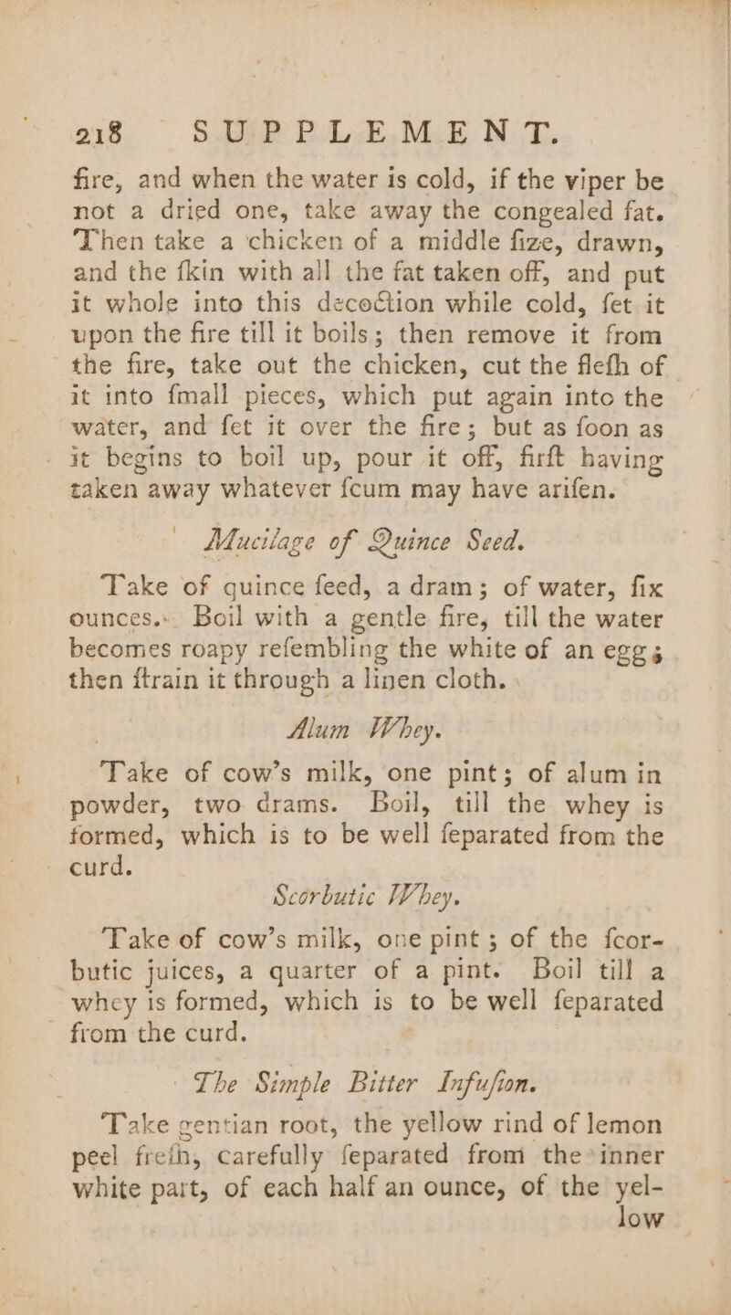 fire, and when the water is cold, if the viper be not a dried one, take away the congealed fat. Then take a ‘chicken of a middle fize, drawn, and the fkin with all the fat taken off, and put it whole into this decoétion while cold, fet it upon the fire till it boils; then remove it from it into {mall pieces, which put again into the water, and fet it over the fire; but as foon as it begins to boil up, pour it off, firft having taken away whatever fcum may have arifen. — Maucilage of Quince Seed. Take of quince feed, a dram; of water, fix ounces. Boil with a gentle fire, till the water becomes roapy refembling the white of an eggs then itrain it through a linen cloth. | Alum Whey. Take of cow’s milk, one pint; of alum in powder, two drams. Boil, till the whey is formed, which is to be well feparated from the curd. Scorbutic Whey. Take of cow’s milk, one pint ; of the fcor- butic juices, a quarter of a pint. Boil till a whey is formed, which is to be well feparated - from the curd. The Simple Bitter Infufion. ‘Take gentian root, the yellow rind of lemon peel freth, carefully feparated from the inner white part, of each half an ounce, of the yel- low