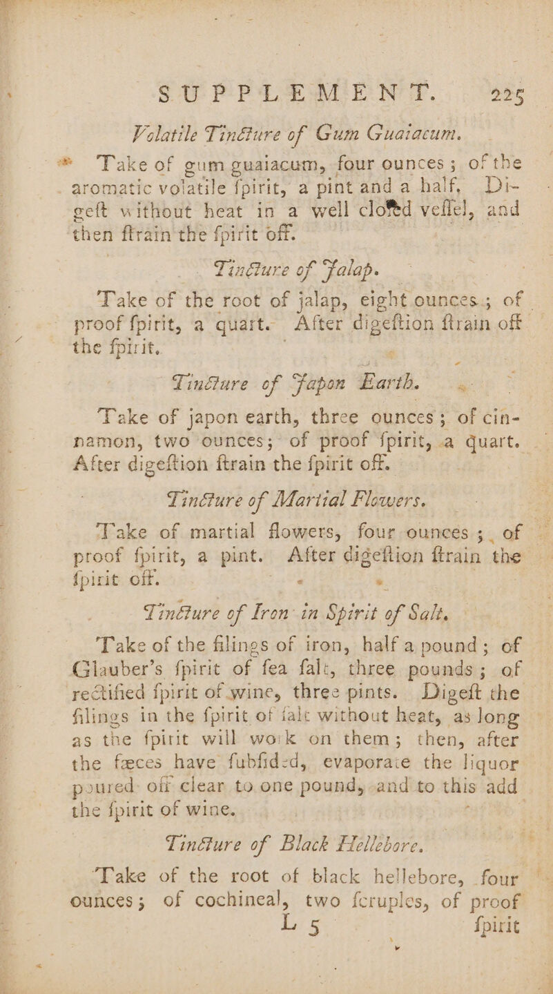 oto ig Volatile Tindture of Gum Guaiacum. aromatic volatile fpirit, a pint and a half, Di- geft without heat in a well clo%d veflel, and then ffrain the fpirit off. Tinéiure of “falap. Take of the root of jalap, eight ounces; of proof fpirit, a quart. After ae eftion ftrain off the fprrit, Tinéiure of Fapon Barth. - Take of japon earth, three ounces; of cin- namon, two ounces; of proof fpirit, .a ghee After digeftion ftrain the {pirit off. Tinéture of Martial Flowers. Take of martial flowers, four ounces ;. of a proof fpirit, a pint. After digeftion ftrain the {picit off. a . eae Tinéture of Iron: in Spirit of Salt. Take of the filings of iron, half a pound; of Glauber’s fpirit of fea falt, three pounds; of filings in the fpirit of ialc without heat, as long as the fpirit will work on them; then, after the faces have fubfid:d, evaporaie the liquor poured: off clear to one pound, and to this add the fpirit of wine. . Tinéture of Black flellebore. “Take of the root of black hellebore, four ounces; of cochineal, two fcruples, of proof a girs fpirit s v