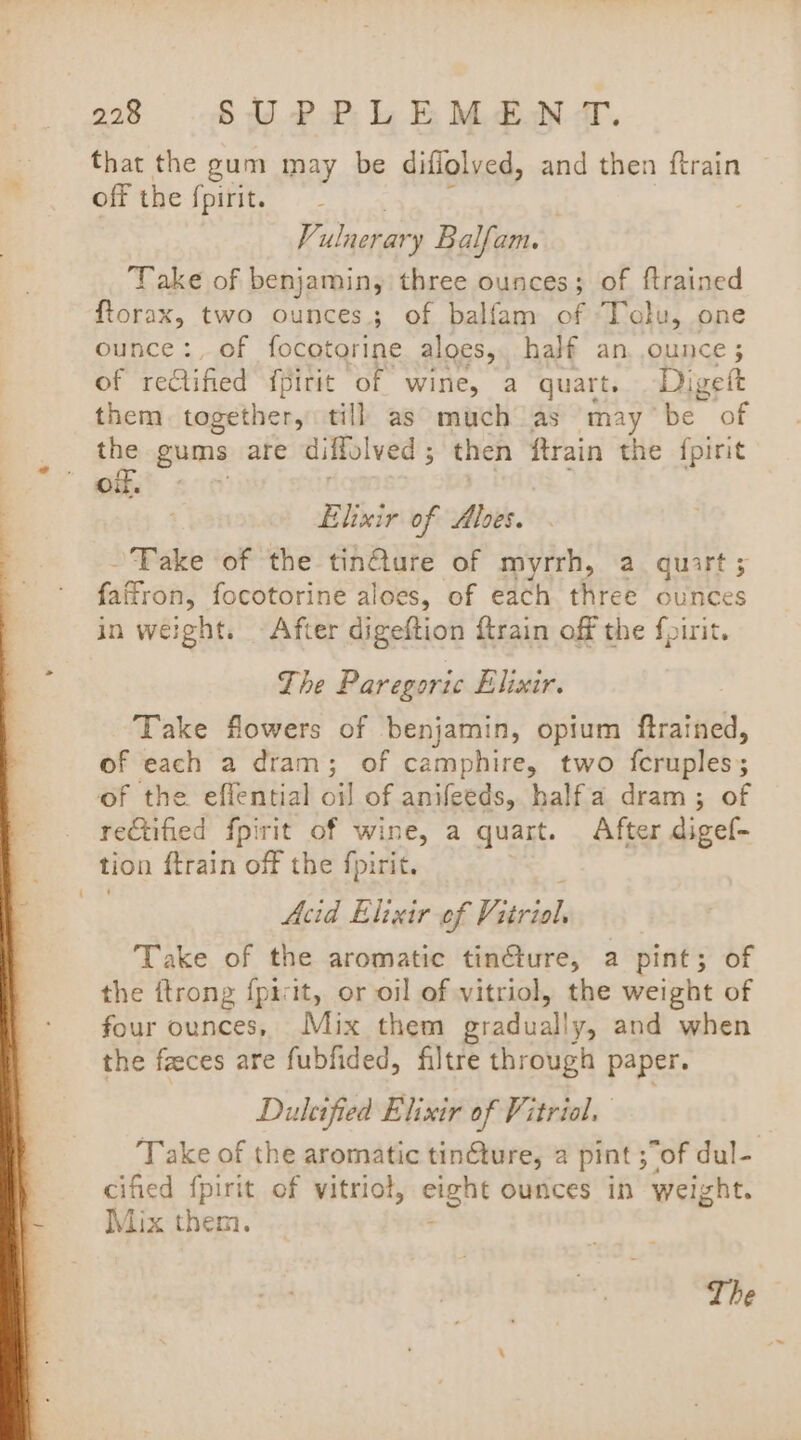 that the gum may be diflolved, and then ftrain off the fpirit. Vi ulnerary Balfam. ; Take of benjamin, three ounces; of {trained ftorax, two ounces; of balfam of Tolu, one ounce :, of focotorine aloes, half an, ounce ; of redtified {pirit of wine, a quart. Digett them. together, till as much as may be of the gums are diffolved 5 then ftrain the fpirit gkha® : Elixir of Alves. Take of the tin@ure of myrrh, a quart; faitron, focotorine aloes, of each three ounces in weight. After digeftion ftrain off the fpirit. The Paregoric Elixir. Take flowers of benjamin, opium ftrained, of each a dram; of camphire, two fcruples; of the effential oil of anifeeds, halfa dram; of rectified fpirit of wine, a quart. After digef- tion {train off the fpirit. Acid Elixir of Bazil, Take of the aromatic tin@ure, a pint; of the ftrong {picit, or oil of vitriol, the weight of four ounces, Mix them gradually, and when the faeces are fubfided, filtre through paper. Dultified Elixir of Vitriol. Take of the aromatic tinture, a pint ;of dul- cified fpirit of vitriol, eight ounces in weight. Mix them.