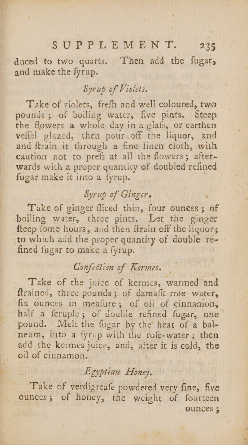 duced to two quarts. Then add the {ugar and make the fyrup. Syrup of Violets. Take of violets, frefh and well coloured, two pounds ; of boiling water, five pints. Steep the flowers a whole day in a glafs, or earthen veffel glazed, then pour. off the liquor, and and ftrain it through a fine linen cloth, with wards with a proper quantity of doubled refined fugar make it into a fyrup. Syrup of Ginger. , Take of ginger fliced thin, four ounces ; ef fteep fome hours, and then ftrain off the liquors to which add the proper quantity of double re- | fined fugar to make a fyrup. Confection of Kermes. Take of the juice of kermes, warmed tad fix ounces in meafure; of oil of cinnamon, half a fcruple; of double refined fugar, one &gt; pound. Melt the fugar by the heat of a bal- neum, into a fyrup with the rofe-water; then add the kermes juice, and, after it is cold, the oil of cinnamon, Ezyptian Honey. Take of verdigreafe powdered very fine, five ounces; of honey, the weight of fourteen ounces 5