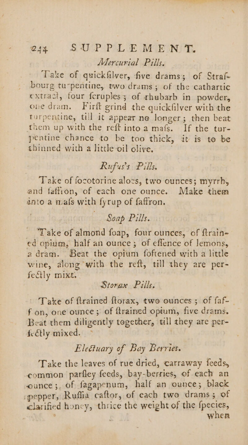 Q44 SUP POL E MCE ONT. Mercurial Pills. Take of quickfilver, five drams; of Straf- bourg tupentine, two drams; of the cathartic extract, four fcruples; of rhubarb in powder, one dram. Firft grind the quickfilver with the turpentine, till it appear ne longer; then beat them up with the reft intoa mafs. If the tur- pentine chance to be too thick, it is to be thinned with a little oil olive. Rufuss Pills, Take of focotorine alocs, two ounces; myrrh, and faffion, of each one ounce. Make them znto a mafs with fyrup of faffron. Soap Pills. Take of almond foap, four ounces, of ftrain= ed opium, half an ounce; of effence of Jemons, adram. Beat the opium foftened with a little wine, along with the reft, till they are per- fecily mixt. Storax Pills, ~ Take of ftrained ftorax, two ounces ; of faf- fon, one ounce; of {trained optum, five drams. Beat them diligently together, tll they are per- feEtly mixed. Eleétuary of Bay Berries. Take the leaves of rue dried, carraway feeds, common parfley feeds, bay-berries, of each an ounce ;. of fagapenum, half an ounce; black apepper, Ruffia caftor, of each two drams 5 of clarified honey, thrice the weight of the fpecies, ; when