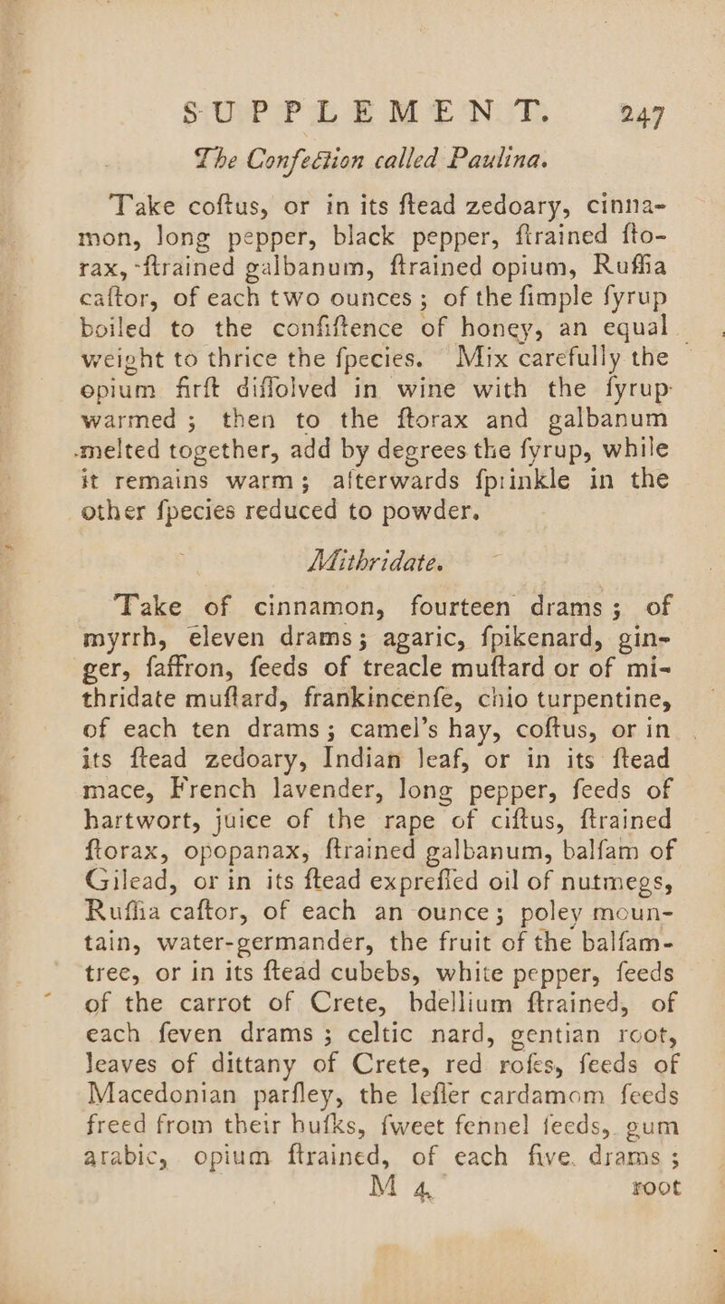 The Confection called Paulina. Take coftus, or in its ftead zedoary, cinna- mon, long pepper, black pepper, ftrained fto- rax, -flrained galbanum, ftrained opium, Rufha caftor, of each two ounces ; of the fimple fyrup boiled to the confiftence of honey, an equal — weight to thrice the fpecies. Mix carefully the © epium firft diffolved in wine with the fyrup: warmed ; then to the ftorax and galbanum -melted together, add by degrees the fyrup, while it remains warm; afterwards fprinkle in the other fpecies reduced to powder. Mithridate. Take of cinnamon, fourteen drams; of myrrh, eleven drams; agaric, fpikenard, gin ger, faffron, feeds of treacle muftard or of mi- thridate muflard, frankincenfe, chio turpentine, of each ten drams; camel’s hay, coftus, or in its ftead zedoary, Indian leaf, or in its ftead mace, French lavender, long pepper, feeds of hartwort, juice of the rape of ciftus, ftrained ftorax, opopanax, ftrained galbanum, balfam of Gilead, or in its ftead exprefied oil of nutmegs, Ruflia caftor, of each an ounce; poley moun- tain, water-germander, the fruit of the balfam- tree, or in its ftead cubebs, white pepper, feeds of the carrot of Crete, bdellium ftrained, of each feven drams ; celtic nard, gentian root, leaves of dittany of Crete, red rofes, feeds of Macedonian parfley, the lefler cardamom feeds freed from their bufks, fweet fennel feeds, gum arabic, opium ftrained, of each five. drams ; M4 root